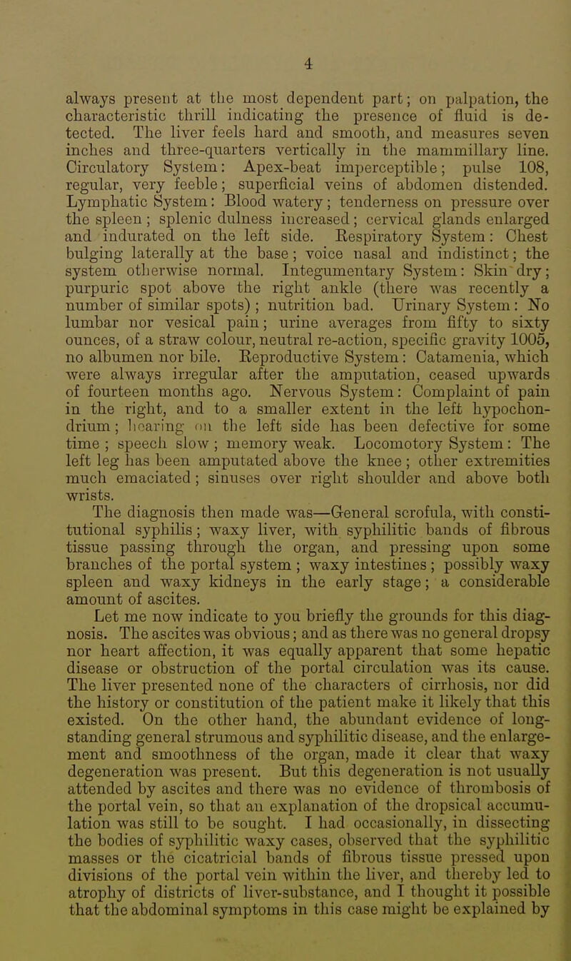 always present at the most dependent part; on palpation, the characteristic thrill indicating the presence of fluid is de- tected. The liver feels hard and smooth, and measures seven inches and three-quarters vertically in the mammillary line. Circulatory System: Apex-heat imperceptible; pulse 108, regular, very feeble; superficial veins of abdomen distended. Lymphatic System: Blood watery; tenderness on pressure over the spleen ; splenic dulness increased; cervical glands enlarged and indurated on the left side. Kespiratory System: Chest bulging laterally at the base ; voice nasal and indistinct; the system otherwise normal. Integumentary System: Skin dry; purpuric spot above the right ankle (there was recently a number of similar spots) ; nutrition bad. Urinary System : No lumbar nor vesical pain; urine averages from fifty to sixty ounces, of a straw colour, neutral re-action, specific gravity 1005, no albumen nor bile. Reproductive System: Catamenia, which were always irregular after the amputation, ceased upwards of fourteen months ago. Nervous System: Complaint of pain in the right, and to a smaller extent in the left hypochon- drium; hearing on the left side has been defective for some time ; speech slow ; memory weak. Locomotory System : The left leg has been amputated above the knee; other extremities much emaciated; sinuses over right shoulder and above both wrists. The diagnosis then made was—General scrofula, with consti- tutional syphilis ; waxy liver, with syphilitic bands of fibrous tissue passing through the organ, and pressing upon some branches of the portal system ; waxy intestines ; possibly waxy spleen and waxy kidneys in the early stage; a considerable amount of ascites. Let me now indicate to you briefly the grounds for this diag- nosis. The ascites was obvious; and as there was no general dropsy nor heart affection, it was equally apparent that some hepatic disease or obstruction of the portal circulation was its cause. The liver presented none of the characters of cirrhosis, nor did the history or constitution of the patient make it likely that this existed. On the other hand, the abundant evidence of long- standing general strumous and syphilitic disease, and the enlarge- ment and smoothness of the organ, made it clear that waxy degeneration was present. But this degeneration is not usually attended by ascites and there was no evidence of thrombosis of the portal vein, so that an explanation of the dropsical accumu- lation was still to be sought. I had occasionally, in dissecting the bodies of syphilitic waxy cases, observed that the syphilitic masses or the cicatricial bands of fibrous tissue pressed upon divisions of the portal vein within the liver, and thereby led to atrophy of districts of liver-substance, and I thought it possible that the abdominal symptoms in this case might be explained by