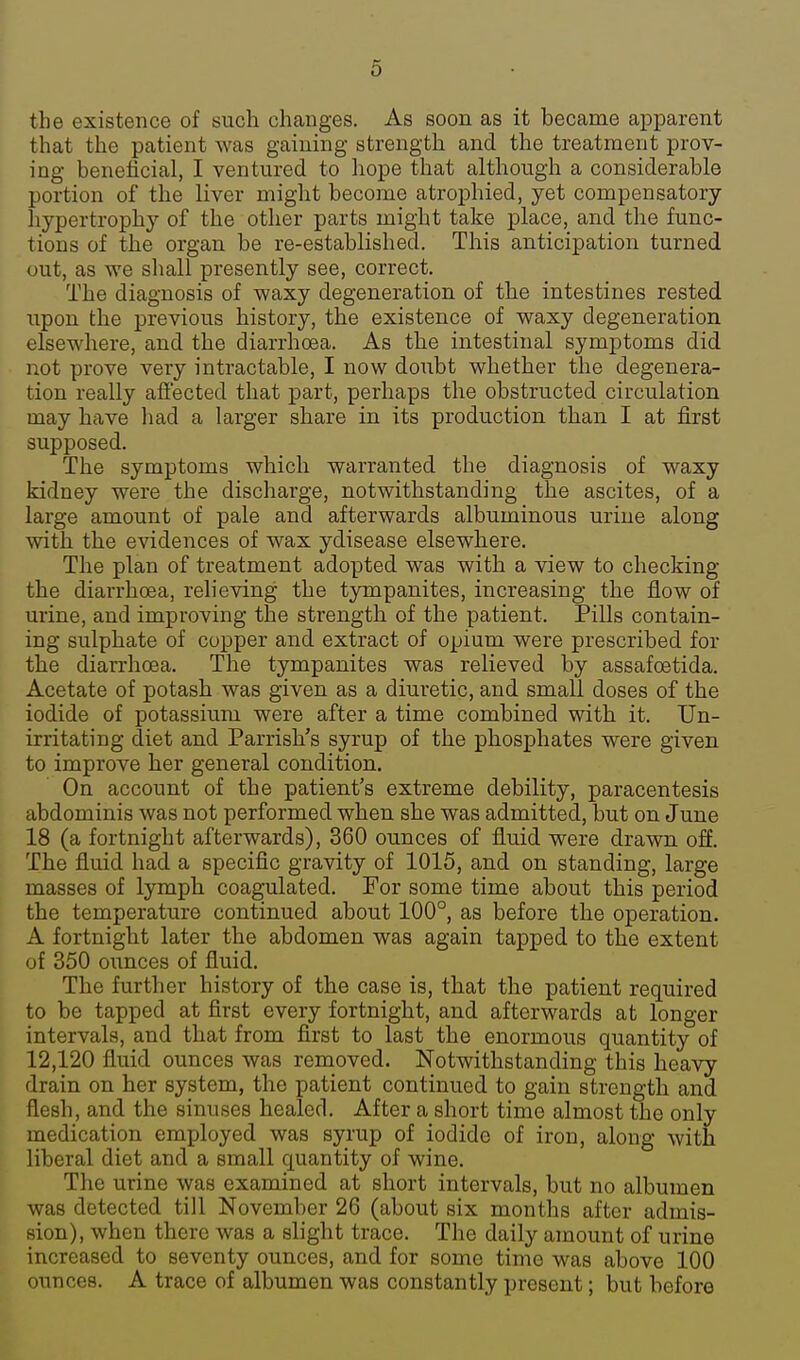 the existence of such changes. As soon as it became apparent that the patient M^as gaining strength and the treatment prov- ing benelicial, I ventured to liope that although a considerable portion of the liver might become atrophied, yet compensatory hypertrophy of the other parts might take place, and tlie func- tions of the organ be re-established. This anticipation turned out, as we shall presently see, correct. The diagnosis of waxy degeneration of the intestines rested upon the previous history, the existence of waxy degeneration elsewhere, and the diarrhoea. As the intestinal symptoms did not prove very intractable, I now doubt whether the degenera- tion really afiected that part, perhaps the obstructed circulation may have liad a larger share in its production than I at first supposed. The symptoms which warranted the diagnosis of waxy kidney were the discharge, notwithstanding the ascites, of a large amount of pale and afterwards albuminous urine along with the evidences of wax ydisease elsewhere. The plan of treatment adopted was with a view to checking the diarrhoea, relieving the tympanites, increasing the flow of urine, and improving the strength of the patient. Pills contain- ing sulphate of copper and extract of opium were prescribed for the diarrhoea. The tympanites was relieved by assafcBtida. Acetate of potash was given as a diuretic, and small doses of the iodide of potassium were after a time combined with it. Un- irritating diet and Parrish's syrup of the phosphates were given to improve her general condition. On account of the patient's extreme debility, paracentesis abdominis was not performed when she was admitted, but on June 18 (a fortnight afterwards), 360 ounces of fluid were drawn off. The fluid had a specific gravity of 1015, and on standing, large masses of lymph coagulated. For some time about this period the temperature continued about 100°, as before the operation. A fortnight later the abdomen was again tapped to the extent of 350 ounces of fluid. The further history of the case is, that the patient required to be tapped at first every fortnight, and afterwards at longer intervals, and that from first to last the enormous quantity of 12,120 fluid ounces was removed. Notwithstanding this heavy drain on her system, the patient continued to gain strength and flesh, and the sinuses healed. After a short time almost the only medication employed was syrup of iodide of iron, along with liberal diet and a small quantity of wine. The urine was examined at short intervals, but no albumen was detected till November 26 (about six months after admis- sion), when there was a slight trace. The daily amount of urine increased to seventy ounces, and for some time was above 100 ounces. A trace of albumen was constantly present; but before