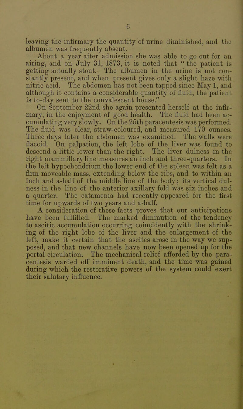 leaving the infirmary the quantity of urine diminished, and tlie albumen was frequently absent. About a year after admission she was able to go out for an airing, and on July 31, 1873, it is noted that  the patient is getting actually stout.- The albumen in the urine is not con- stantly present, and when present gives only a slight haze witl) nitric acid. The abdomen has not been tapped since May 1, and although it contains a considerable quantity of fluid, the patient is to-day sent to the convalescent house. On September 22nd she again presented herself at the infir- mary, in the enjoyment of good health. The iluid had been ac- cumulating very slowly. On the 25th paracentesis was performed. The fluid was clear, straw-coloured, and measured 170 ounces. Three days later the abdomen was examined. The walls were flaccid. On palpation, the left lobe of the liver was found to descend a little lower than the right. The liver dulness in the right mammillary line measures an inch and three-quarters. In the left hypochondrium the lower end of the spleen was felt as a firm moveable mass, extending below the ribs, and to within an inch and a-half of the middle line of the body; its vertical dul- ness in the line of the anterior axillary fold was six inches and a quarter. The catamenia had recently appeared for the first time for upwards of two years and a-half. A consideration of these facts proves that our anticipations have been fulfilled. The marked diminution of the tendency to ascitic accumulation occurring coincidently with the shrink- ing of the right lobe of the liver and the enlargement of the left, make it certain that the ascites arose in the way we sup- posed, and that new channels have now been opened up for the . portal circulation. The mechanical relief afforded by the para- centesis warded ofi imminent death, and the time was gained during which the restorative powers of the system could exert their salutary influence.
