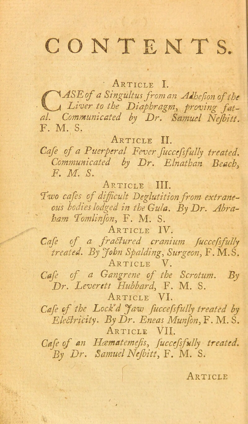 CONTENTS. ’ Article I. CASE of a Singultus from an Aihefion of the Liver to the Diaphragm^ proving fat- al. Communicated by Dr. Samuel Nejbitt. F. M. S. Article II. Cafe of a Puerperal Fever fuccefsfully treated. Communicated by Dr. Elnathan Beach, F. M. S. Article III. F^wo cafes of difficult Deglutition from extrane- ous bodies lodged in the Gula. By Dr. Abra- ham Fomlinfon, F. M. S. Article IV. Cafe of a fraBured cranium fuccefsfully treated. By John Spalding, Surgeon, F. M.S. Article V. Cafe of a Gangrene of the Scrotum. By Dr. Leverett Hubbard, F. M. S. Article VI. Cafe of the Loclid faw fuccefsfully treated by EleBricity. By Dr. Eneas Munfon, F. M. S. Article VII. Cafe of a?2 Hcematemefs, fuccefsfully treated. By Dr. Samuel Nejbitt, F. M. S.