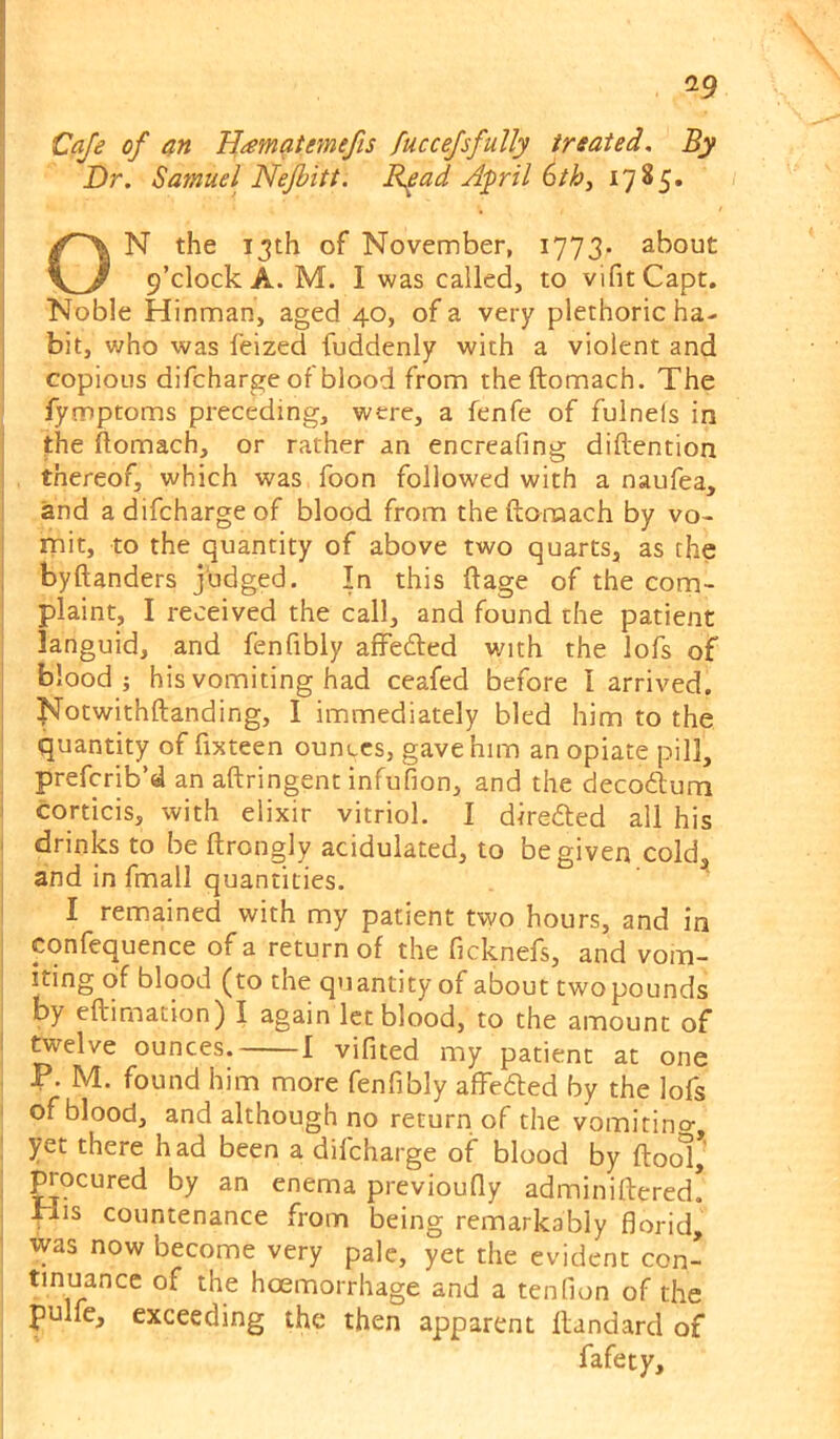 a9 ij Cafe of an Hamatemefis fuccefsfully treated. By Dr. Samuel Nejbitt. R^ad April 6th, 17 ^5* ON the 13th of November, 1773- about 9’clock A. M. I was called, to vlfitCapt. Noble Hinman, aged 40, of a very plethoric ha- j bit, who was feized fuddenly with a violent and j copious difcharge of blood from theftomach. The fymptoms preceding, were, a fenfe of fulnels in j the ftomach, or rather an encreafing diftention j thereof, which was foon followed with a naufea, 1 and a difcharge of blood from theftomach by vo- j mit, to the quantity of above two quarts, as the 1 byftanders judged. In this ftage of the com- I plaint, I received the call, and found the patient languid, and fenfibly affedled with the lofs of blood; his vomiting had ceafed before I arrived. I i^otwithftanding, I immediately bled him to the I quantity of fixteen ounces, gave him an opiate pill, ; preferib’d an aftringent infufion, and the decodlum ) corticis, with elixir vitriol. 1 diredted all his ' drinks to be ftrongly acidulated, to be given cold, I and in fmall quantities. ' I remained with my patient two hours, and in confequence of a return of the ficknefs, and vom- iting of blood (to the quantity of about twopounds by eftimation) I again let blood, to the amount of I twelve ounces. 1 vifited my patient at one P. M. found him more fenfibly aftedted by the lofs ' of blood, and although no return of the vomitincr, ' yet there h ad been a difcharge of blood by ftool, , ^ocured by an enema previoufly adminiftered. His countenance from being remarkably florid, was now become very pale, yet the evident con- tinuance of the hoemorrhage and a tenfion of the pulfe, exceeding the then apparent flandard of fafety.