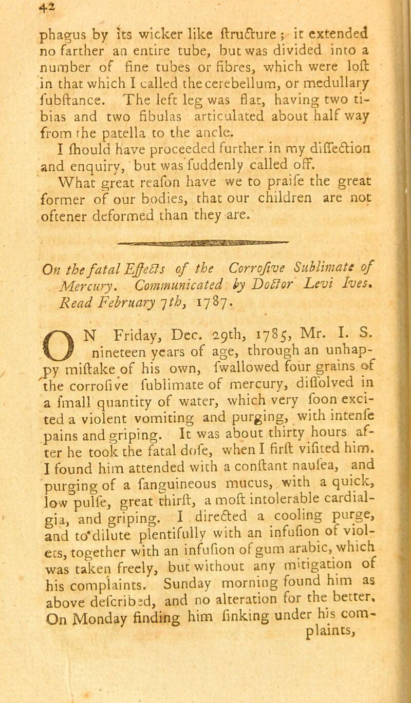phagus by its wicker like ftrufture ; it extended no farther an entire tube, but was divided into a nurnber of fine tubes or fibres, which were loft in that which I called the cerebellum, or medullary fubftance. The left leg was flat, having two ti- bias and two fibulas articulated about half way from fhe patella to the ancle. I ftiould have proceeded further in my diflTedlion and enquiry, but was fuddenly called off. What great reafon have we to praife the great former of our bodies, that our children are not oftener deformed than they are. On the fatal Efe Sis of the Corrofive Sublimats of Mercury. Communicated ky DoSior Levi Ives, Read February jth, 1787. ON Friday, Dec. 29th, 17855 Mr. I. S. nineteen years of age, through an unhap- py miftake of his own, fwallowed four grains of 'the corrofive fublimate of mercury, diffolved m a fmall quantity of water, which very foon exci- ted a violent vomiting and purging, with intenfe pains and griping. It was about thirty hours af- ter he took the fatal dofe, when I firft vifited him. I found him attended with a conftant naufea, and purging of a fanguineous mucus, with a quick, low pulfe, great chirft, a moft intolerable cardial- gia, and griping. I diredled a cooling purge, and to‘dilute plentifully with an infufion of viol- ets, together with an infufion of gum arabic, which was taken freely, but without any mitigation of his complaints. Sunday morning found him as above deferibsd, and no alteration for the better. On Monday finding him finking under his com- plaints.