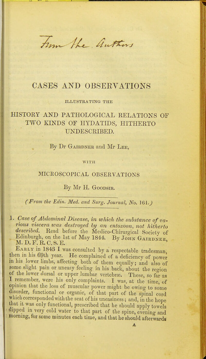 CASES AND OBSERVATIONS ILLUSTRATING THE HISTORY AND PATHOLOGICAL RELATIONS OF TWO KINDS OF HYDATIDS, HITHERTO UNDESCRIBED. By Dr Gairdnee and Mr Lee, WITH MICROSCOPICAL OBSERVATIONS By Mr H. Goodsir. (From the Edin. Med. and Surg. Journal, No. ]6l.J 1. Case of Abdominal Disease, in which the substance of va- rious viscera was destroyed by an entoisoon, not hitherto described. Read before the Medico-Chirurgical Society of Edinburgh, on the 1st of May 1844. By John Gairdner M.D.F.R.C.S.E. Early in 1843 I was consulted by a respectable tradesman then m his 69th year. He complained of a deficiency of power m his lower limbs, affecting both of them equally; and also of gome slight pain or uneasy feeling in his back, about the region of the lower dorsal or upper lumbar vertebra;. These, so far as I remember, were his only complaints. I was, at the time, of opinion that the loss of muscular power might be owing to some disorder, functional or organic, of that part of the spinal cord ■which corresponded with the seat of his uneasiness; and, in the hope that it was only functional, prescribed that he should apply towels dipped in very cold water to that part of the spine, evening and morning, for some minutes each time, and that he should afterwards