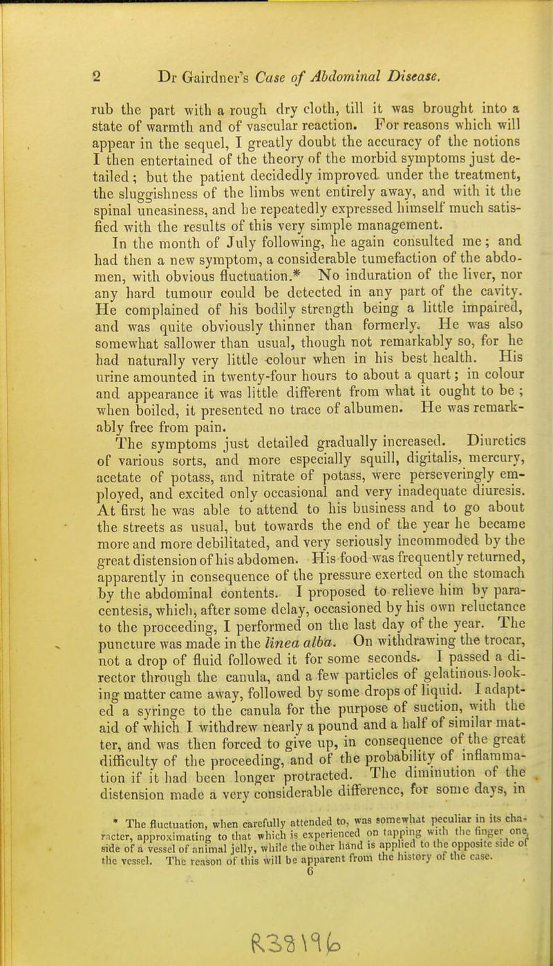 rub the part with a rough dry cloth, till it -was brought into a state of warmth and of vascular reaction. For reasons which will appear in the sequel, I greatly doubt the accuracy of the notions I then entertained of the theory of the morbid symptoms just de- tailed ; but the patient decidedly improved, under the treatment, the sluggishness of the limbs went entirely away, and with it the spinal uneasiness, and he repeatedly expressed himself much satis- fied with the results of this very simple management. In the month of July following, he again consulted me; and had then a new symptom, a considerable tumefaction of the abdo- men, with obvious fluctuation.* No induration of the liver, nor any hard tumour could be detected in any part of the cavity. He complained of his bodily strength being a little impaired, and was quite obviously thinner than formerly. He was also somewhat sallower than usual, though not remarkably so, for he had naturally very little -colour when in his best health. His urine amounted in twenty-four hours to about a quart; in colour and appearance it was little different from what it ought to be ; when boiled, it presented no trace of albumen. He was remark- ably free from pain. The symptoms just detailed gradually increased. Diuretics of various sorts, and more especially squill, digitalis, mercury, acetate of potass, and nitrate of potass, were perseveringly em- ployed, and excited only occasional and very inadequate diuresis. At'first he was able to attend to his business and to go about the streets as usual, but towards the end of the year he became more and more debilitated, and very seriously incommoded by the great distension of his abdomen. His food was frequently returned, apparently in consequence of the pressure exerted on the stomach by the abdominal contents. I proposed to relieve him by para- centesis, which, after some delay, occasioned by his own reluctance to the proceeding, I performed on the last day of the year. The puncture was made in the linea alba. On withdrawing the trocar, not a drop of fluid followed it for some seconds. I passed a di- rector through the canula, and a few particles of gelatinous-look- ing matter came away, followed by some drops of liquid. I adapt- ed a syringe to the canula for the purpose of suction, with the aid of which I withdrew nearly a pound and a half of similar mat- ter, and was then forced to give up, in consequence of the great difficulty of the proceeding, and of the probability of inflamma- tion if it had been longer protracted. The diminution of the distension made a very considerable difference, for some days, in • The fluctuation, when carefully attended to, wa3 somewhat peculiar in its cha- racter, approximating to that which is experienced on lapping with the hnger one side of a vessel of animal jelly, while the other hand is app .cd to the opposite side of the vessel. The reason of this will be apparent from the history of the ease.