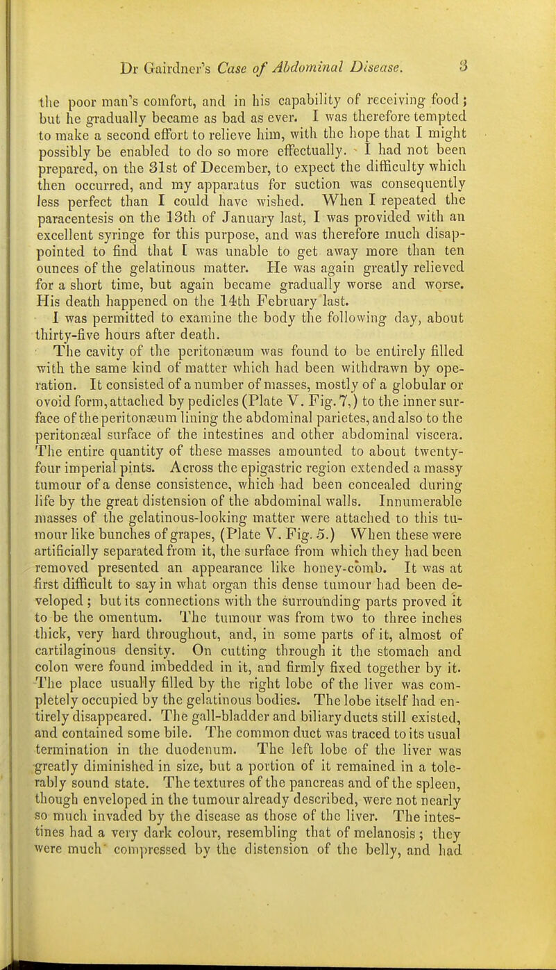 the poor man's comfort, and in his capability of receiving food; but he gradually became as bad as ever. I was therefore tempted to make a second effort to relieve him, with the hope that I might possibly be enabled to do so more effectually. ^ I had not been prepared, on the 31st of December, to expect the difficulty which then occurred, and my apparatus for suction was consequently less perfect than I could have wished. When I repeated the paracentesis on the 13th of January last, I was provided with an excellent syringe for this purpose, and was therefore much disap- pointed to find that [ was unable to get away more than ten ounces of the gelatinous matter. He was again greatly relieved for a short time, but again became gradually worse and worse. His death happened on the 14th February last. 1 was permitted to examine the body the following day, about thirty-five hours after death. The cavity of the peritonseum was found to be entirely filled with the same kind of matter which had been withdrawn by ope- ration. It consisted of a number of masses, mostly of a globular or ovoid form, attached by pedicles (Plate V. Fig. 7,) to the inner sur- face of the peri tonseum lining the abdominal parietes, and also to the peritonteal surface of the intestines and other abdominal viscera. The entire quantity of these masses amounted to about twenty- four imperial pints. Across the epigastric region extended a massy tumour of a dense consistence, which had been concealed during life by the great distension of the abdominal walls. Innumerable masses of the gelatinous-looking matter were attached to this tu- mour like bunches of grapes, (Plate V. Fig. 5.) When these Avere artificially separated from it, the surface from which they had been removed presented an appearance like honey-comb. It was at first difficult to say in what organ this dense tumour had been de- veloped ; but its connections with the surrounding parts proved it to be the omentum. The tumour was from two to three inches thick, very hard throughout, and, in some parts of it, almost of cartilaginous density. On cutting through it the stomach and colon were found imbedded in it, and firmly fixed together by it. The place usually filled by the right lobe of the liver was com- pletely occupied by the gelatinous bodies. The lobe itself had en- tirely disappeared. The gall-bladder and biliary ducts still existed, and contained some bile. The common duct was traced to its usual termination in the duodenum. The left lobe of the liver was greatly diminished in size, but a portion of it remained in a tole- rably sound state. The textures of the pancreas and of the spleen, though enveloped in the tumour already described, were not nearly so much invaded by the disease as those of the liver. The intes- tines had a very dark colour, resembling that of melanosis ; they were much' compressed by the distension of the belly, and had