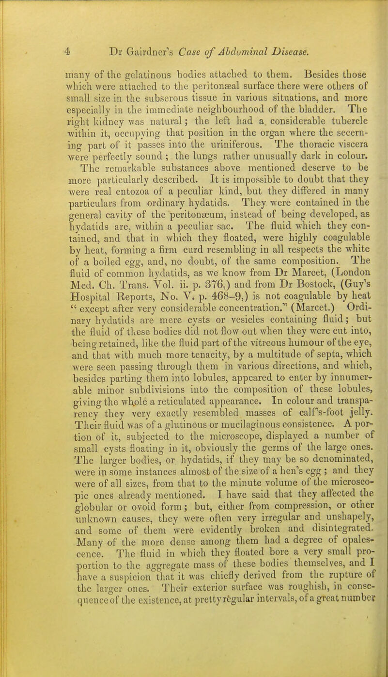 many of the gelatinous bodies attached to them. Besides those which were attached to the peritonseal surface there were others of small size in the subserous tissue in various situations, and more especially in the immediate neighbourhood of the bladder. The right kidney M'as natural; the left had a, considerable tubercle Avithin it, occupying that position in the organ where the secern- ing part of it passes into the uriniferous. The thoracic viscera were perfectly sound ; the lungs rather unusually dark in colour. The remarkable substances above mentioned deserve to be more particularly described. It is impossible to doubt that they were real entozoa of a peculiar kind, but they differed in many particulars from ordinary hydatids. They were contained in the general cavity of the peritonaeum, instead of being developed, as hydatids are, within a peculiar sac. The fluid which they con- tained, and that in which they floated, were highly coagulable by heat, forming a firm curd resembling in all respects the white of a boiled egg, and, no doubt, of the same composition. The fluid of common hydatids, as we know from Dr Marcet, (London Med. Ch. Trans. Vol. ii. p. 376,) and from Dr Bostock, (Guy's Hospital Reports, No. V. p. 468-9,) is not coagulable by heat  except after very considerable concentration. (Marcet.) Ordi- nary hydatids are mere cysts or vesicles containing fluid; but the fluid of these bodies did not flow out when they were cut into, being retained, like the fluid part of the vitreous humour of the eye, and that with much more tenacity, by a multitude of septa, which were seen passing through them in various directions, and which, besides parting them into lobules, appeared to enter by innumer- able minor subdivisions into the composition of these lobules, giving the wlxole a reticulated appearance. In colour and transpa- rency they very exactly resembled masses of calfs-foot jelly. Their fluid was of a glutinous or mucilaginous consistence. A por- tion of it, subjected to the microscope, displayed a number of small cysts floating in it, obviously the germs of the large ones. The larger bodies, or hydatids, if they may be so denominated, were in some instances almost of the size of a hen's egg ; and they were of all sizes, from that to the minute volume of the microsco- pic ones already mentioned. I have said that they affected the globular or ovoid form; but, either from compression, or other imknown causes, they were often very irregular and unshapely, and some of them were evidently broken and disintegrated. Many of the more dense among them had a degree of opales- cence. The fluid in which they floated bore a very small pro- portion to the aggregate mass of these bodies themselves, and I have a suspicion that it was chiefly derived from the rupture of the larger ones. Their exterior surface was roughish, in conse- quence of the existence, at pretty rtgular intervals, of a great number