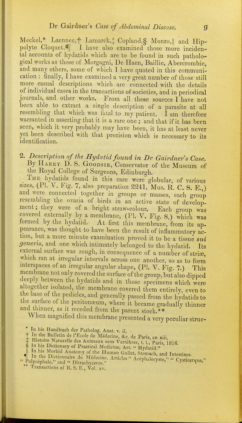 Meckel,* Laennec,f Laraarck,^ Copland,§ Monro,|| and Hip- polyte Cloquet.^ I have also examined those more inciden- tal accounts of hydatids which are to be found in such patholo- gical works as those of Morgagni, De Haen, Baillie, Abercrombie, and many others, some of which I have quoted in this communi- cation : finally, I have examined a very great number of those still more casual descriptions which are connected with the details of individual cases in the transactions of societies, and in periodical journals, and other works. From all these sources I have not been able to extract a single description of a parasite at all resembling that which was i^tal to my patient. I am therefore warranted in asserting that it is a rare one ; and that if it has been seen, which it very probably may have been, it has at least never yet been described with that precision which is necessary to its identification. 2. Description of the Hydatid found in Dr Gairdner's Case. By Harry D. S. Goodsir, Conservator of the Museum of the Royal College of Surgeons, Edinburgh. The hydatids found in this case were globular, of various sizes, (PI. V. Fig. 7, also preparation 2241, Mus. R. C. S. E.,) and were connected together in groups or masses, each group resembling the ovaria of birds in an active state of develop- ment ; they were of a bright straw-colour. Each group was covered externally by a membrane, (PI. V. Fig. 8,) which was formed by the hydatid. At first this membrane, from its ap- pearance, was thought to have been the result of inflammatory ac- tion, but a more minute examination proved it to be a tissue sui genens, and one which intimately belonged to the hydatid. Its exteraal surface was rough, in consequence of a number of stri^- which ran at irregular intervals across one another, so as to form interspaces of an irregular angular shape, (PL V. Fio- 7 ) This membrane not only covered the surface of the group, but also dipped deeply between the hydatids and in those specimens which were altogether isolated the membrane covered them entirely, even to the base of the pedicles, and generally passed from the hydatids to the surface of the peritonseura, where it became gradually thinner and thinner, as it receded from the parent stock.** When magnified this membrane presented a very peculiar struc- In his Handbuch der Patliolog. Anat. v. ii t In the Bulletin de I'Ecole de Medecine, &c. de Paris, an xiii. + Histoire Naturelle des Animaux sans Vertcbres, t. i., Paris 18lG S In his Dictionary of Practical Medicine, Art. Hydatid ' II In his Morbid Anatomy of the Human Gullet. Stomach, and Intestines. Transactions of R. S. E., Vol. xv.