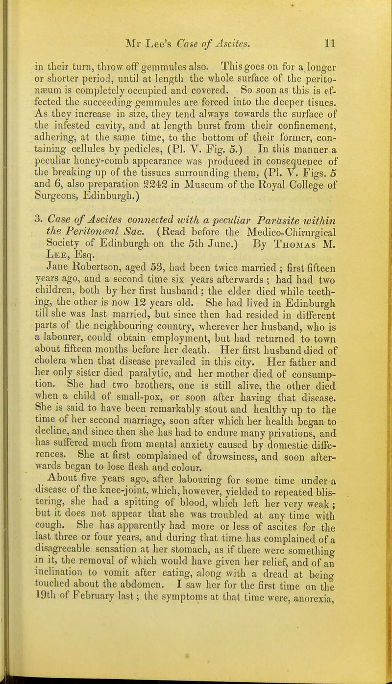 ill their turn, throw off gemmules also. This goes on for a longer or shorter period, until at length the whole surface of the perito- naeum is completely occupied and covered. So soon as this is ef- fected the succeeding gemmules are forced into the deeper tisues. As they increase in size, they tend always towards the surface of the infested cavity, and at length burst from their confinement, adhering, at the same time, to the bottom of their former, con- taining cellules by pedicles, (PI. V. Fig. 5.) In this manner a peculiar honey-comb appearance was produced in consequence of the breaking up of the tissues surrounding them, (PI. V. Figs, 5 and 6, also preparation 9242 in Museum of the Royal College of Surgeons, Edinburgh.) 3. Case of Ascites connected with a peculiar Parasite within the Peritoneal Sac. (Read before the Medico-Chirurgical Society of Edinburgh on the 5th June.) By Thomas M. Lee, Esq. Jane Robertson, aged 53, had been twice married ; first fifteen years ago, and a second time six years afterwards ; had had two children, both by her first husband; the elder died while teeth- ing, the other is now 12 years old. She had lived in Edinburgh till she was last married, but since then had resided in diflTerent parts of the neighbouring country, wherever her husband, who is a labourer, could obtain employment, but had returned to town about fifteen months before her death. Her first husband died of cholera when that disease prevailed in this city. Her father and her only sister died paralytic, and her mother died of consump- tion. She had two brothers, one is still alive, the other died when a child of small-pox, or soon after having that disease. She is said to have been remarkably stout and healthy up to the time of her second marriage, soon after which her health began to decline, and since then she has had to endure many privations, and has suffered much from mental anxiety caused by domestic diffe- rences. She at first complained of drowsiness, and soon after- wards began to lose flesh and colour. About five years ago, after labouring for some time under a disease of the knee-joint, which, however, yielded to repeated blis- tering, she had a spitting of blood, which left her very weak; but it does not appear that she was troubled at any time with cough. She has apparently had more or less of ascites for the la,st three or four years, and during that time has complained of a disagreeable sensation at her stomach, as if there were something in it, the removal of which would have given her relief, and of an inclination to vomit after eating, along with a dread at beino- touched about the abdomen. I saw her for the first time on the 19th of February last; the symptoms at that time were, anorexia.