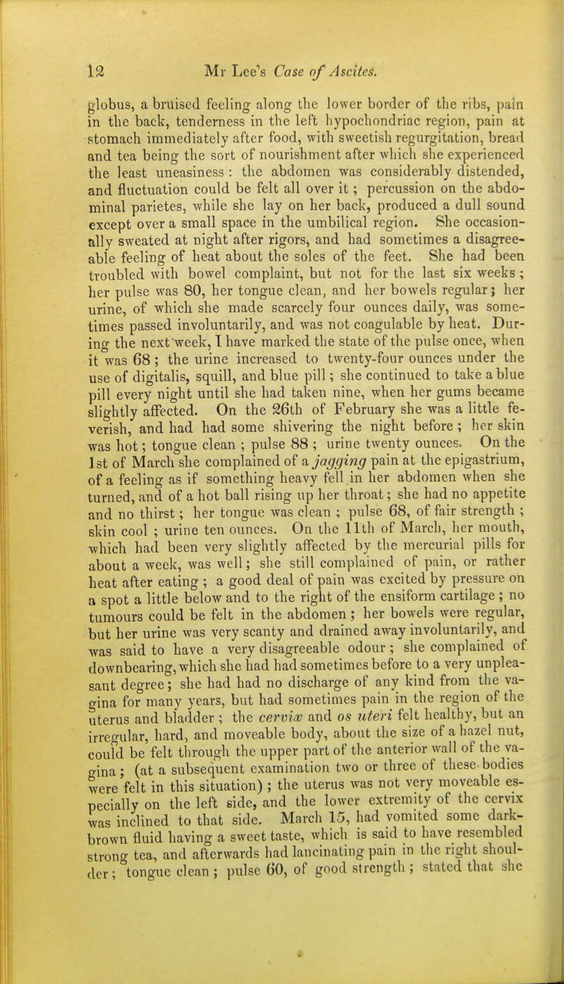 globus, a bruised feeling along the lower border of the ribs, pain in the back, tenderness in the left hypochondriac region, pain at stomach immediately after food, with sweetish regurgitation, bread and tea being the sort of nourishment after which she experienced the least uneasiness : the abdomen was considerably distended, and fluctuation could be felt all over it; percussion on the abdo- minal parietes, while she lay on her back, produced a dull sound except over a small space in the umbilical region. She occasion- ally sweated at night after rigors, and had sometimes a disagree- able feeling of heat about the soles of the feet. She had been troubled with bowel complaint, but not for the last six weeks; her pulse was 80, her tongue clean, and her bowels regular; her urine, of which she made scarcely four ounces daily, was some- times passed involuntarily, and was not coagulable by heat. Dur- ing the next'week, I have marked the state of the pulse once, when it was 68 ; the urine increased to twenty-four ounces under the use of digitalis, squill, and blue pill; she continued to take a blue pill every night until she had taken nine, when her gums became slightly aiFected. On the 26th of February she was a little fe- verish, and had had some shivering the night before ; her skin was hot; tongue clean ; pulse 88 ; urine twenty ounces. On the Ist of March she complained of a. jagging pain at the epigastrium, of a feeling as if something heavy fell in her abdomen when she turned, and of a hot ball rising up her throat; she had no appetite and no thirst; her tongue was clean ; pulse 68, of fair strength ; skin cool ; urine ten ounces. On the 11th of March, her mouth, which had been very slightly affected by the mercurial pills for about a week, was well; she still complained of pain, or rather heat after eating ; a good deal of pain was excited by pressure on a spot a little below and to the right of the ensiform cartilage ; no tumours could be felt in the abdomen ; her bowels were regular, but her urine was very scanty and drained away involuntarily, and was said to have a very disagreeable odour; she complained of downbearing, which she had had sometimes before to a very unplea- sant degree; she had had no discharge of any kind from tlie va- gina for many years, but had sometimes pain in the region of the uterus and bladder ; the cervioo and os uteri felt healthy, but an irregular, hard, and moveable body, about the size of a hazel nut, could be felt through the upper part of the anterior wall of the va- gina ; (at a subsequent examination two or three of these bodies were felt in this situation) ; the uterus was not very moveable es- pecially on the left side, and the lower extremity of the cervix was inclined to that side. March 15, had vomited some dark- brown fluid having a sweet taste, which is said to have resembled stronf^ tea, and afterwards had lancinating pain in the right shoul- der ; tongue clean ; pulse 60, of good strength ; stated that she