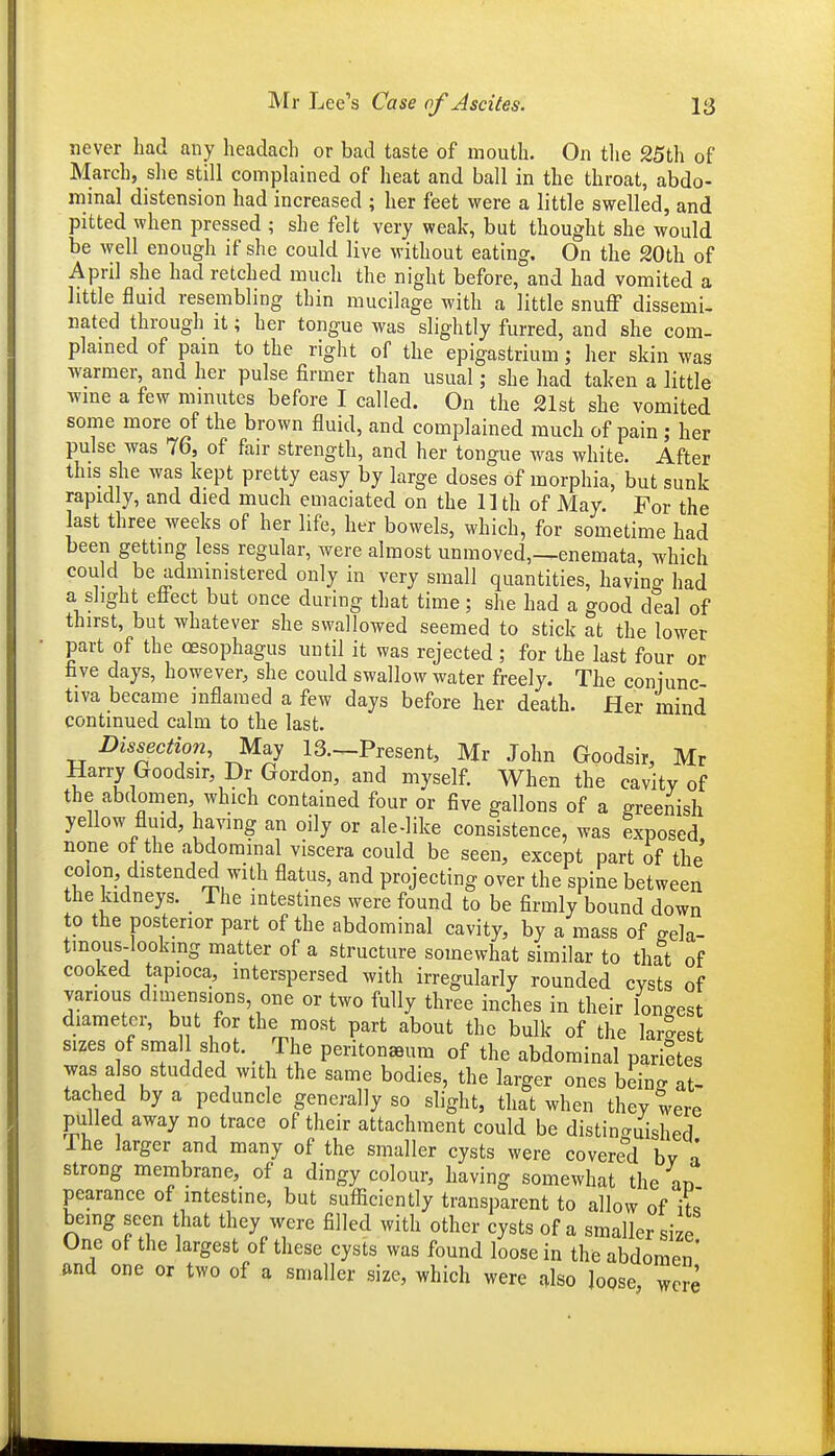never had any headach or bad taste of mouth. On the 25th of March, slie still complained of heat and ball in the throat, abdo- minal distension had increased ; her feet were a little swelled, and pitted when pressed ; she felt very weak, but thought she would be well enough if she could live without eating. On the 20th of April she had retched much the night before, and had vomited a little fluid resembling thin mucilage with a little snuff dissemi- nated through it; her tongue was slightly furred, and she com- plamed of pain to the right of the epigastrium; her skin was warmer, and her pulse firmer than usual; she had taken a little wme a few minutes before I called. On the 21st she vomited some more of the brown fluid, and complained much of pain ; her pulse was 76, of fair strength, and her tongue was white. After this she was kept pretty easy by large doses of morphia, but sunk rapidly, and died much emaciated on the 11 th of May. For the last three weeks of her life, her bowels, which, for sometime had been getting less regular, were almost unmoved,-^enemata, which could be administered only in very small quantities, havino- had a slight eliect but once during that time; she had a good deal of thirst, but whatever she swallowed seemed to stick at the lower part of the oesophagus until it was rejected; for the last four or five days, however, she could swallow water freely. The coniunc tiva became inflamed a few days before her death. Her mind continued calm to the last. Dissection, May 13.—Present, Mr John Goodsir, Mr Harry Goodsir, Dr Gordon, and myself. When the cavity of the abdomen, which contained four or five gallons of a greenish yellow fluid, having an oily or ale-like consistence, was exposed, none of the abdominal viscera could be seen, except part of the colon, distended with flatus, and projecting over the spine between the kidneys. _ The intestines were found to be firmly bound down to the posterior part of the abdominal cavity, by a mass of eela- tmous-lookmg matter of a structure somewhat similar to th^t of cooked tapioca, interspersed with irregularly rounded cysts of various dnnensions one or two fully three inches in their longest diameter, but for the most part about the bulk of the largest sizes of small shot. _ The peritonaeum of the abdominal pari?tes was also studded with the same bodies, the larger ones being at- tached by a peduncle generally so slight, that when they were pulled away no trace of their attachment could be distinguished The larger and many of the smaller cysts were covered bv a strong membrane, of a dingy colour, having somewhat the an pearance of intestine, but sufliciently transparent to allow of \fl being seen that they were filled with other cysts of a smaller si e One of the largest of these cysts was found loose in the abdomen' and one or two of a smaller size, which were (^Iso ]oQse, were