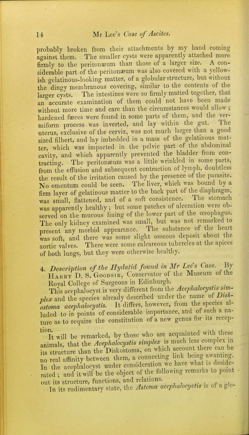 probably broken from their attachments by my hand coming against them. The smaller cysts were apparently attached more firmly to the peritonaeum than those of a larger size. A con- siderable part of the peritonaeum was also covered with a yellow- ish gelatinous-looking matter, of a globular structure, but without the din^y membranous covering, similar to the contents of the larger cysts. The intestines were so firmly matted together, that an accurate examination of them could not have been made without more time and care than the circumstances would allow ; hardened faeces were found in some parts of them, and the ver- miform process was inverted, and lay within the gut. The uterus, exclusive of the cervix, was not much larger than a good sized filbert, and lay imbedded in a mass of the gelatmous mat- ter, which was impacted in the pelvic part of the abdommal cavity, and which apparently prevented the bladder from con- tracting. The peritonaeum was a little wrinkled m some parts, from the eflfusion and subsequent contraction of lymph, doubtless the result of the irritation caused by the presence of the parasite. No omentum could be seen. The liver, which was bound by a firm layer of gelatinous matter to the back part of the diaphragm, was small, flattened, and of a soft consistence. The stomach was apparently healthy ; but some patches of ulceration were ob- served on the mucous lining of the lower part of the oesophagus. The only kidney examined was small, but was not remarked to present any morbid appearance. The substance of the heart was soft, and there was some slight osseous deposit about the aortic valves. There were some calcareous tubercles at the apices of both lungs, but they were otherwise healthy. 4. Description of the Hydatid found in Mr Lee's Case. By Hakky D. S. Goodsir, Conservator of the Museum of the Royal College of Surgeons in Edinburgh. _ _ This acephalocyst is very different from the Aceplialocystisiim- vlex and the species already described under the name Dish- ostoma acephalocystis. It diflrers, however, from the species al- luded to in points of considerable importance, and of such a na- ture as to require the constitution of a new genus for its recep- ^'it will be remarked, by those who are acquainted with these animals that the Acephalocystis simplex is much less complex in Us S u ture than the Disko^toma, on which account there can be no real affinity between them, a connecting hnk being awan ing. In the acephalocyst under consideration we have wha is deside- mted ; and it will be the object of the followmg remarks to point out its structure, functions, and relations. • In its rudimentary state, the Astoma acephalocystis is of a glo-