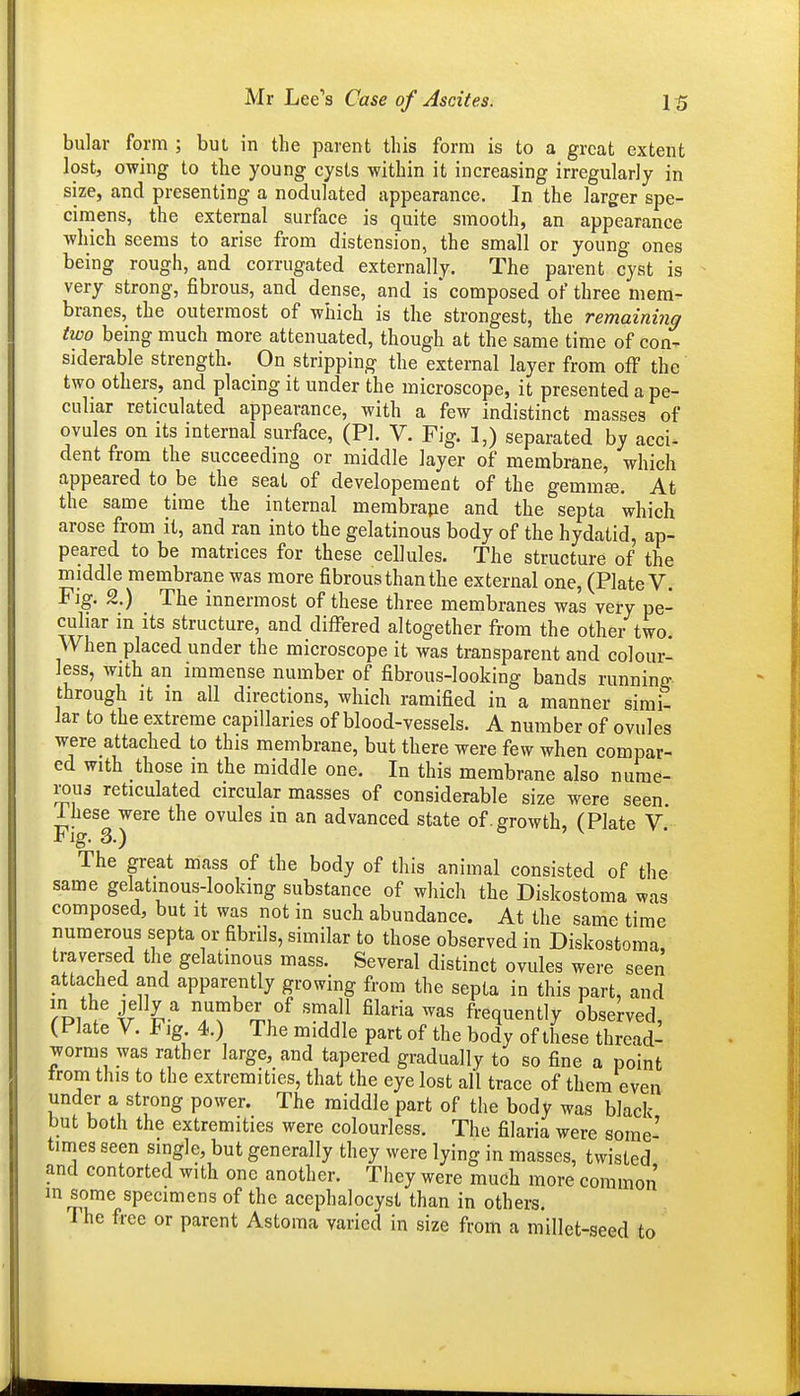 bular form ; bui in the parent this form is to a great extent lost, owing to the young cysts within it increasing irregularly in size, and presenting a nodulated appearance. In the larger spe- cimens, the external surface is quite smooth, an appearance which seems to arise from distension, the small or young ones being rough, and corrugated externally. The parent cyst is very strong, fibrous, and dense, and is* composed of three mem- branes, the outermost of which is the strongest, the remaining two being much more attenuated, though at the same time of con- siderable strength. On stripping the external layer from off the' two others, and placing it under the microscope, it presented a pe- culiar reticulated appearance, with a few indistinct masses of ovules on its internal surface, (PI. V. Fig. 1,) separated by acci- dent from the succeeding or middle layer of membrane, which appeared to be the seat of developement of the gemmee. At the same time the internal membrape and the septa which arose from it, and ran into the gelatinous body of the hydatid, ap- peared to be matrices for these cellules. The structure of the middle membrane was more fibrous than the external one, (Plate V. Fjg. 2.) The innermost of these three membranes was very pe- culiar in Its structure, and differed altogether from the other two. VVhen placed under the microscope it was transparent and colour- less, with an immense number of fibrous-looking bands running through It in all directions, which ramified in a manner simit lar to the extreme capillaries of blood-vessels. A number of ovules were attached to this membrane, but there were few when compar- ed with those m the middle one. In this membrane also nurae- xons reticulated circular masses of considerable size were seen. Ihese were the ovules in an advanced state of .growth, (Plate V Fig. 3.) The great mass of the body of this animal consisted of the same gelatinous-looking substance of which the Diskostoma was composed, but it was not in such abundance. At the same time numerous septa or fibrils, similar to those observed in Diskostoma, traversed the gelatinous mass. Several distinct ovules were seen attached and apparently growing from the septa in this part, and Tpw' ^41^ iT^'^^u^^ ^^^'^^ frequently observed, (Plate V. F ig 4.) The middle part of the body of these thread- worms was rather large, and tapered gradually to so fine a point trom this to the extremities, that the eye lost all trace of them even under a strong power. The middle part of the body was black but both the extremities were colourless. The filaria were some- times seen single, but generally they were lying in masses, twisted and contorted with one another. They were much more common m some specimens of the acephalocyst than in others. The free or parent Astoma varied in size from a millet-seed to