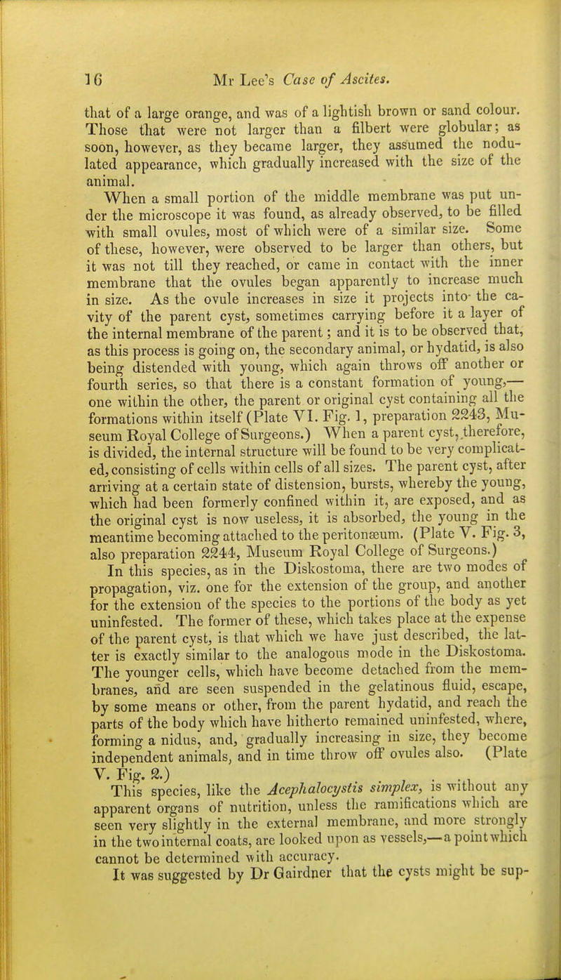 that of a large orange, and was of a lightish brown or sand colour. Those that were not larger than a filbert were globular; as soon, however, as they became larger, they assumed the nodu- lated appearance, which gradually increased with the size of the animal. When a small portion of the middle membrane was put un- der the microscope it was found, as already observed, to be filled with small ovules, most of which were of a similar size. Some of these, however, were observed to be larger than others, but it was not till they reached, or came in contact with the inner membrane that the ovules began apparently to increase much in size. As the ovule increases in size it projects into- the ca- vity of the parent cyst, sometimes carrying before it a layer of the internal membrane of the parent; and it is to be observed that, as this process is going on, the secondary animal, or hydatid, is also being distended with young, which again throws off another or fourth series, so that there is a constant formation of young,— one within the other, the parent or original cyst containing all the formations within itself (Plate VI. Fig. 1, preparation 2243, Mu- seum Royal College of Surgeons.) When a parent cyst, therefore, is divided, the internal structure will be found to be very complicat- ed, consisting of cells within cells of all sizes. The parent cyst, after arriving at a certain state of distension, bursts, whereby the young, •which had been formerly confined within it, are exposed, and as the original cyst is now useless, it is absorbed, the young in the meantime becoming attached to the peritonseum, (Plate V. Fig. 3, also preparation 2244, Museum Royal College of Surgeons.) In this species, as in the Diskostoma, there are two modes of propagation, viz. one for the extension of the group, and another for the extension of the species to the portions of the body as yet uninfested. The former of these, which takes place at the expense of the parent cyst, is that which we have just described, the lat- ter is exactly similar to the analogous mode in the Diskostoma. The younger cells, which have become detached from the mem- branes, and are seen suspended in the gelatinous fluid, escape, by some means or other, from the parent hydatid, and reach the parts of the body which have hitherto remained uninfested, where, forming a nidus, and, gradually increasing in size, they become independent animals, and in time throw off ovules also. (Plate V. Fig. 2.) , . . 1 This species, like the Acephalocystis simplex, is without any apparent organs of nutrition, unless the ramifications which are seen very slightly in the external membrane, and more strongly in the two internal coats, are looked upon as vessels,—a point which cannot be determined with accuracy. It was suggested by Dr Gairdner that the cysts might be sup-
