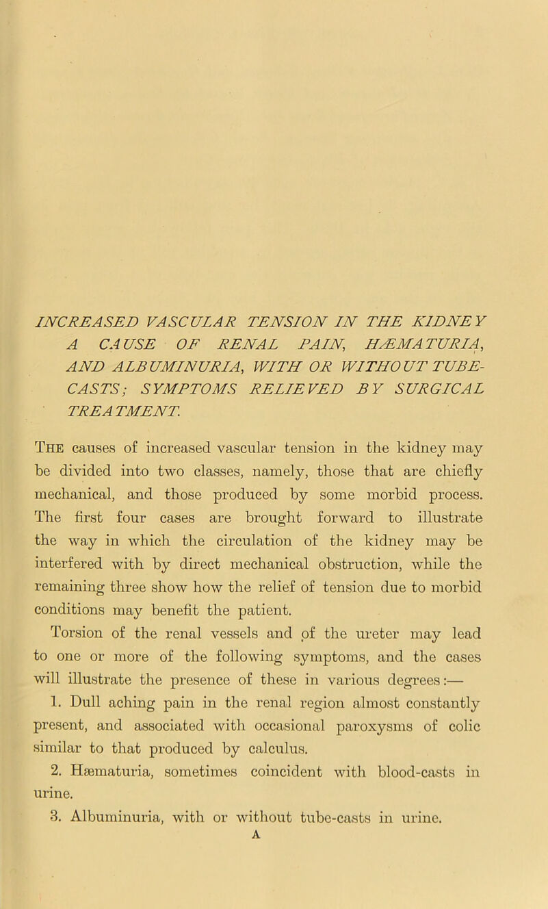 INCREASED VASCULAR TENSION IN THE KIDNEY A CAUSE OF RENAL FAIN, HEMATURIA, AND ALBUMINURIA, WITH OR WITHOUT TUBE- CASTS; SYMPTOMS RELIEVED BY SURGICAL TREATMENT The causes of increased vascular tension in the kidney may be divided into two classes, namely, those that are chiefly mechanical, and those produced by some morbid process. The first four cases are brought forward to illustrate the way in which the circulation of the kidney may be interfered with by direct mechanical obstruction, while the remaining three show how the relief of tension due to morbid conditions may benefit the patient. Torsion of the renal vessels and of the ureter may lead to one or more of the following symptoms, and the cases will illustrate the presence of these in various degrees:— 1. Dull aching pain in the renal region almost constantly present, and associated with occasional paroxysms of colic similar to that produced by calculus. 2. Hsematuria, sometimes coincident witli blood-casts in urine. 3. Albuminuria, with or without tube-casts in urine. A