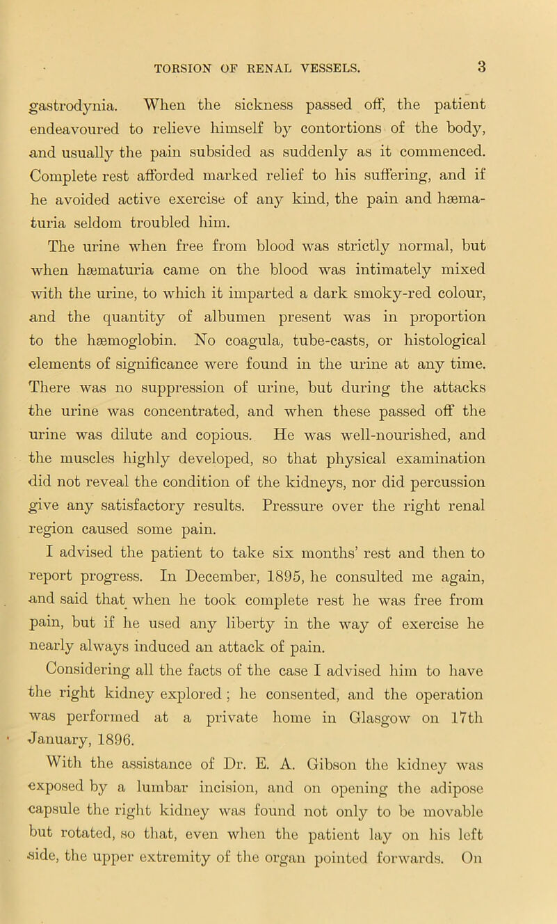 gastrodynia. When the sickness passed off, the patient endeavoured to relieve himself by contortions of the body, and usually the pain subsided as suddenly as it commenced. Complete rest afibrded marked relief to his suffering, and if he avoided active exercise of any kind, the pain and hsema- turia seldom troubled him. The urine when free from blood was strictly normal, but when hsematuria came on the blood was intimately mixed with the urine, to which it imparted a dark smoky-red colour, and the quantity of albumen present was in proportion to the haemoglobin. No coagula, tube-casts, or histological elements of significance were found in the urine at any time. There was no suppi-ession of urine, but during the attacks the urine was concentrated, and when these passed off the urine was dilute and copious. He was well-nourished, and the muscles highly developed, so that physical examination did not reveal the condition of the kidneys, nor did percussion give any satisfactory results. Pressure over the right renal region caused some pain. I advised the patient to take six months’ rest and then to report progress. In December, 1895, he consulted me again, and said that when he took complete rest he was free from pain, but if he used any liberty in the way of exercise he nearly always induced an attack of pain. Considering all the facts of the case I advised him to have the right kidney explored ; he consented, and the operation was performed at a private home in Glasgow on l7th January, 1896. With the assistance of Dr. E. A. Gibson the kidney was exposed by a lumbar incision, and on opening the adipose capsule the right kidney was found not only to be movable but rotated, so that, even wlien the patient lay on his left .side, the upper extremity of the organ pointed forwards. On