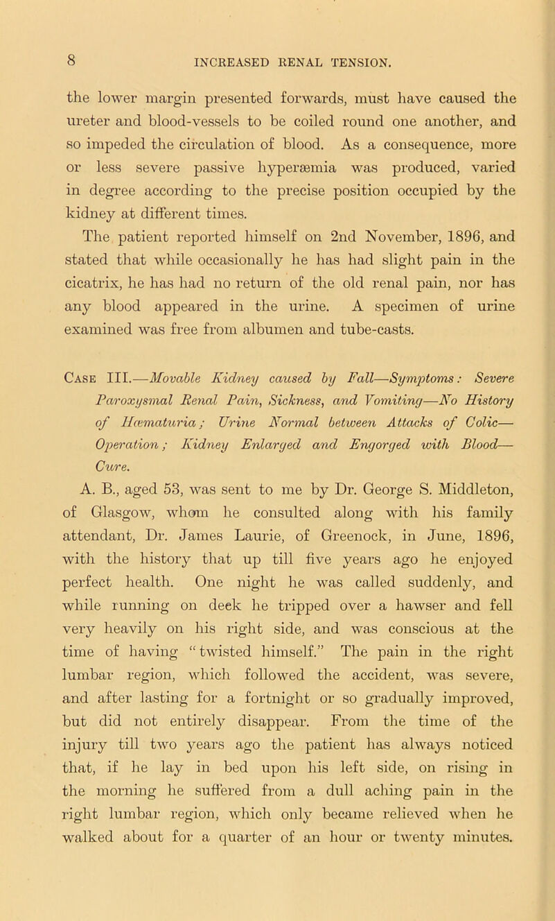 the lower margin presented forwards, must have caused the ureter and blood-vessels to be coiled round one another, and so impeded the circulation of blood. As a consequence, more or less severe passive hyperjemia was produced, varied in degree according to the precise position occupied by the kidney at different times. The patient reported himself on 2nd November, 1896, and stated that while occasionally he has had slight pain in the cicatrix, he has had no return of the old renal pain, nor has any blood appeared in the urine. A specimen of urine examined was free from albumen and tube-casts. Case III.—Movable Kidney caused by Fall—Symjotoms: Severe Paroxysmal Renal Pain, Sickness, and Vomiting—Ao History of Hcemattoria; Urine Normal between Attacks of Colic— Oi^eration; Kidney Enlarged and Engorged with Blood— Ctore. A. B., aged 53, was sent to me by Dr. George S. Middleton, of Glasgow, whoan he consulted along with his family attendant. Dr. James Laurie, of Greenock, in June, 1896, with the history that up till five years ago he enjoyed perfect health. One night he was called suddenly, and while running on deck he tripped over a hawser and fell very heavily on his right side, and was conscious at the time of having “ twisted himself.” The pain in the right lumbar region, which followed the accident, was severe, and after lasting for a fortnight or so gradually improved, but did not entirely disappear. From the time of the injury till two years ago the patient has always noticed that, if he lay in bed upon his left side, on rising in the morning he suffered from a dull aching pain in the i-ight lumbar region, which only became relieved when lie walked about for a quarter of an hour or twenty minutes.