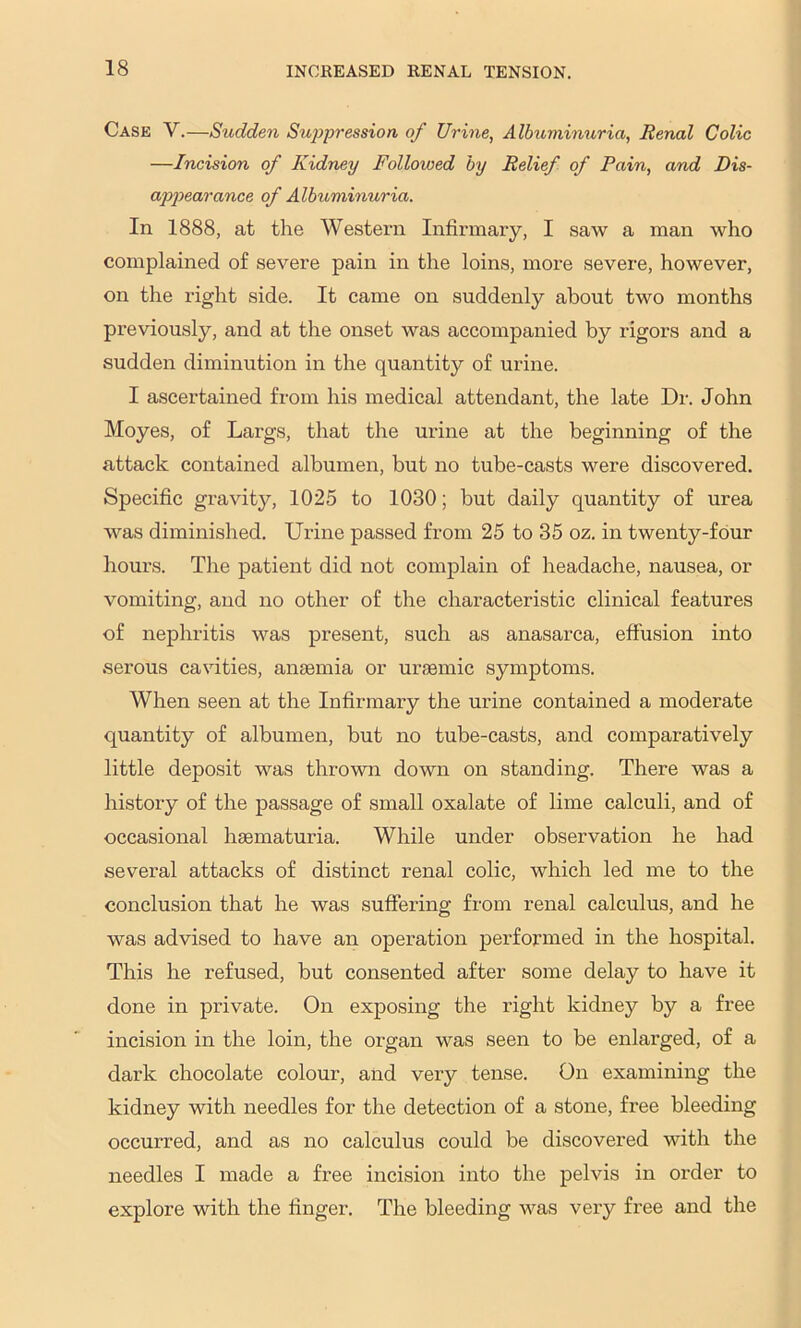 Case V.—Sudden Sujjpression of Urine, Albuminuria, Renal Colic —Incision of Kidney Followed by Relief of Pain, and Dis- a2ipearance of Albuminuria. In 1888, at the Western Infirmary, I saw a man who complained of severe pain in the loins, more severe, however, on the right side. It came on suddenly about two months previously, and at the onset was accompanied by rigors and a sudden diminution in the quantity of urine. I ascertained from his medical attendant, the late Dr. John Moyes, of Largs, that the urine at the beginning of the attack contained albumen, but no tube-casts were discovered. Specific gravity, 1025 to 1030; but daily quantity of urea was diminished. Ui’ine passed from 25 to 35 oz. in twenty-four hours. The patient did not complain of headache, nausea, or vomiting, and no other of the characteristic clinical features of nephritis was present, such as anasarca, effusion into serous cavities, aiiEemia or uraemic symptoms. When seen at the Infirmary the urine contained a moderate quantity of albumen, but no tube-casts, and comparatively little deposit was thrown down on standing. There was a history of the passage of small oxalate of lime calculi, and of occasional haematuria. While under observation he had several attacks of distinct renal colic, which led me to the conclusion that he was suffering from renal calculus, and he was advised to have an operation performed in the hospital. This he refused, but consented after some delay to have it done in private. On exposing the right kidney by a free incision in the loin, the organ was seen to be enlarged, of a dark chocolate colour, and very tense. On examining the kidney with needles for the detection of a stone, free bleeding occurred, and as no calculus could be discovered with the needles I made a free incision into the pelvis in order to explore with the finger. The bleeding was veiy free and the