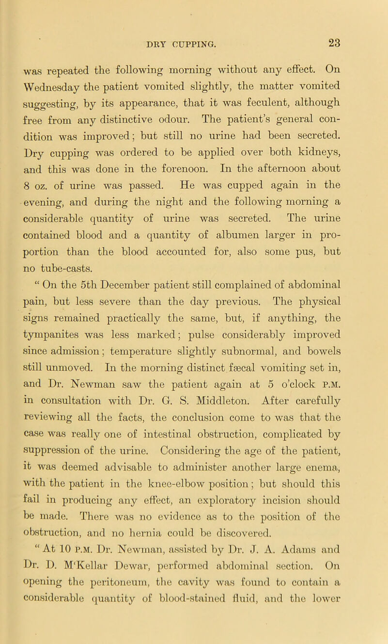 was repeated the following morning without any effect. On Wednesday the patient vomited slightly, the matter vomited suggesting, by its appearance, that it was feculent, although free from any distinctive odour. The patient’s general con- dition was improved; but still no urine had been secreted. Dry cupping was ordered to be applied over both kidneys, and this was done in the forenoon. In the afternoon about 8 oz. of urine was passed. He was cupped again in the evening, and during the night and the following morning a considerable quantity of urine was secreted. The urine contained blood and a quantity of albumen larger in pro- portion than the blood accounted for, also some pus, but no tube-casts. “ On the 5th December patient still complained of abdominal pain, but less severe than the day previous. The physical signs remained practically the same, but, if anything, the tympanites was less marked; pulse considerably improved since admission; temperature slightly subnormal, and bowels still unmoved. In the morning distinct faecal vomiting set in, and Dr. Newman saw the patient again at 5 o’clock P.M. in consultation with Dr. G. S. Middleton. After carefully reviewing all the facts, the conclusion come to was that the case was really one of intestinal obstruction, complicated by suppression of the urine. Considering the age of the patient, it was deemed advisable to administer another large enema, with the patient in the knee-elbow position; but should this fail in producing any effect, an exploratory incision should be made. There was no evidence as to the position of the ob.struction, and no hernia could be discovered. “At 10 P.M. Dr. Newman, assisted by Dr. J. A. Adams and Dr. D. M'Kellar Dewar, performed abdominal section. On opening tlie peritoneum, tlie cavity was found to contain a considerable quantity of blood-stained fluid, and tlie lower