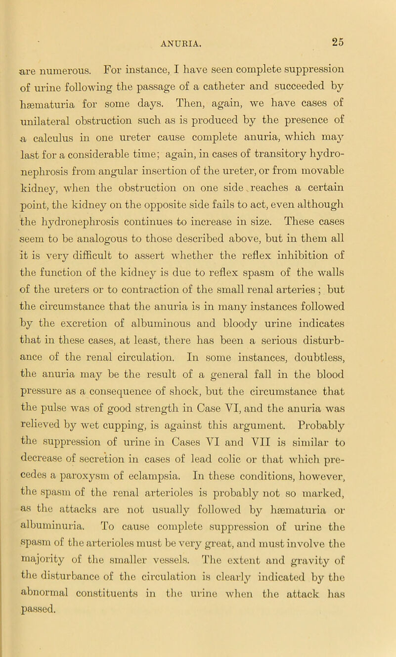 are numerous. For instance, I have seen complete suppression of urine following the passage of a catheter and succeeded by hsematuria for some days. Then, again, we have cases of unilateral obstruction such as is produced by the presence of a calculus in one ureter cause complete anuria, which may last for a considerable time; again, in cases of transitory hydro- nephrosis from angular insertion of the ureter, or from movable kidney, when the obstruction on one side. reaches a certain point, the kidney on the opposite side fails to act, even although the hydronephrosis continues to increase in size. These cases seem to be analogous to those described above, but in them all it is very difficult to assert whether the reflex inhibition of the function of the kidney is due to reflex spasm of the walls of the ureters or to contraction of the small renal arteries ; but the circumstance that the anuria is in many instances followed by the excretion of albuminous and bloody urine indicates that in these cases, at least, there has been a serious disturb- ance of the renal circulation. In some instances, doubtless, the anuria may be the result of a general fall in the blood pressure as a consequence of shock, but the circumstance that the pulse was of good strength in Case VI, and the anuria was relieved by wet cupping, is against this argument. Probably the suppression of urine in Cases VI and VII is similar to decrease of secretion in cases of lead colic or that whicli pre- cedes a paroxysm of eclampsia. In these conditions, however, the spasm of the renal arterioles is probabl}'’ not so marked, as the attaclcs are not usually followed by hmmaturia or albuminuria. To cause complete suppression of urine the vspasm of tlie arterioles must be very great, and must involve the majority of the smaller vessels. The extent and gravity of the disturbance of the circulation is clearl}^ indicated by the abnormal constituents in tlie urine when the attack has passed.