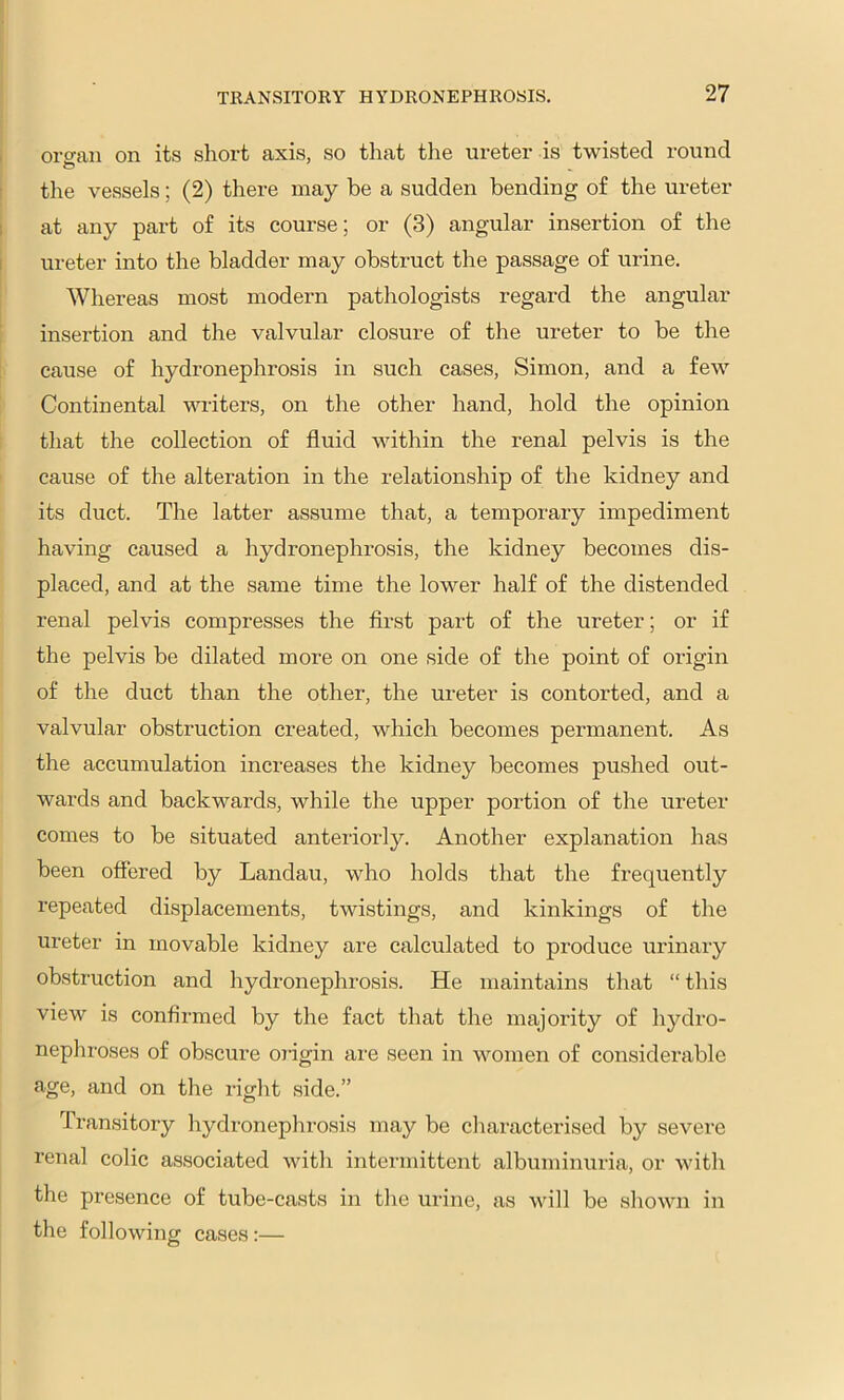 I orsran on its short axis, so that the ureter is twisted round ' tlie vessels; (2) there may be a sudden bending of the ureter 1 at any part of its course; or (3) angular insertion of the I ureter into the bladder may obstruct the passage of urine. Whereas most modern pathologists regard the angular insertion and the valvular closure of the ureter to be the cause of hydronephrosis in such cases, Simon, and a few Continental writers, on the other hand, hold the opinion that the collection of fluid within the renal pelvis is the cause of the alteration in the relationship of the kidney and its duct. The latter assume that, a temporary impediment having caused a hydronephrosis, the kidney becomes dis- placed, and at the same time the lower half of the distended renal pelvis compresses the flrst part of the ureter; or if the pelvis be dilated more on one side of the point of origin of the duct than the other, the ureter is contorted, and a valvular obstruction created, which becomes permanent. As the accumulation increases the kidney becomes pushed out- wards and backwards, while the upper portion of the ureter comes to be situated anteriorly. Another explanation has been offered by Landau, who holds that the frequently repeated displacements, twistings, and kinkings of the ureter in movable kidney are calculated to produce urinary obstruction and hydronephrosis. He maintains that “ this view is confirmed by the fact that the majority of hydro- nephroses of obscure ojdgin are seen in women of considerable age, and on the right side.” Transitory hydronephrosis may be characterised by severe renal colic associated with intermittent albuminuria, or with the presence of tube-casts in tlie urine, as will be shown in the following cases ;—