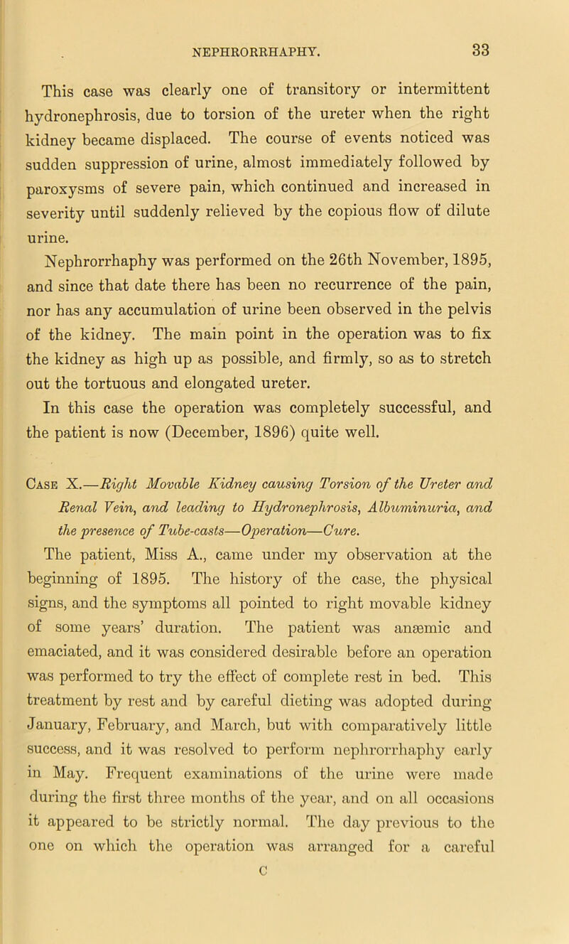 This case was clearly one of transitory or intermittent hydronephrosis, due to torsion of the ureter when the right kidney became displaced. The course of events noticed was sudden suppression of urine, almost immediately followed by paroxysms of severe pain, which continued and increased in severity until suddenly relieved by the copious flow of dilute urine. Nephrorrhaphy was performed on the 26th November, 1895, and since that date there has been no recurrence of the pain, nor has any accumulation of urine been observed in the pelvis of the kidney. The main point in the operation was to flx the kidney as high up as possible, and flrmly, so as to stretch out the tortuous and elongated ureter. In this case the operation was completely successful, and the patient is now (December, 1896) quite well. Case X.—Right Movable Kidney causing Torsion of the Ureter and Renal Vein, o7id leading to Hydronephrosis, Albuminuria, and the presence of Tube-casts—Operation—Cure. The patient. Miss A., came under my observation at the beginning of 1895. The history of the case, the physical signs, and the symptoms all pointed to right movable kidney of some years’ duration. The patient was anaemic and emaciated, and it was considered desirable before an opei’ation was performed to try the effect of complete rest in bed. This treatment by rest and by careful dieting was adopted during January, February, and March, but with comparatively little success, and it was resolved to perform nephrorrhaphy early in May. Frequent examinations of the urine were made during the first three months of the year, and on all occasions it appeared to be strictly normal. The day previous to the one on which the operation was arranged for a careful C