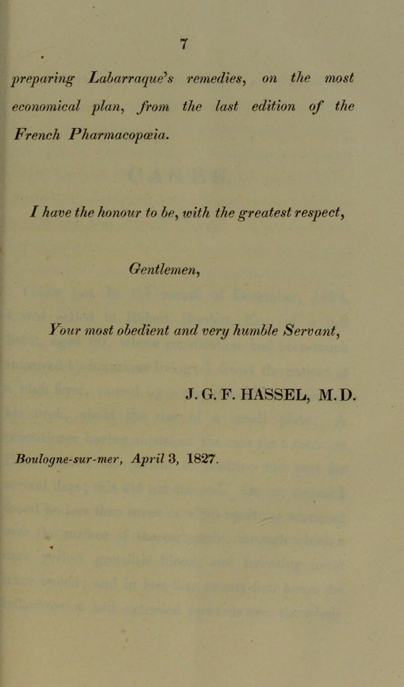 preparing Labarraque's remedies, on the most economical plan, from the last edition of the French Pharmacopoeia. I have the honour to be, with the greatest respect, Gentlemen, Your ?nost obedient and very humble Servant, J. G. F. HASSEL, M. D. Boidogne-sur-mer, April 3, 1827.