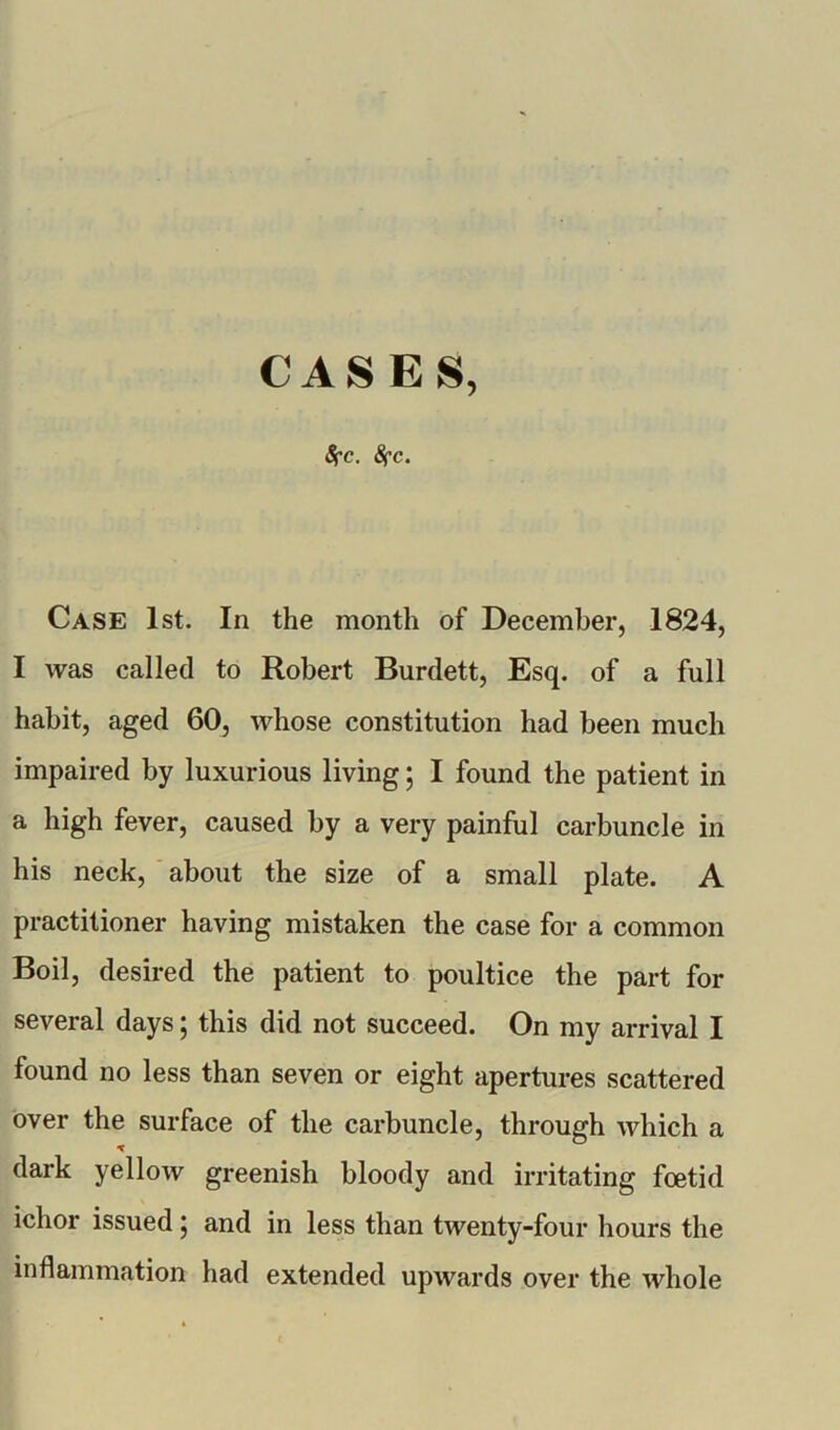 CASES, 8fc. 8fc. Case 1st. In the month of December, 1824, I was called to Robert Burdett, Esq. of a full habit, aged 60, whose constitution had been much impaired by luxurious living; I found the patient in a high fever, caused by a very painful carbuncle in his neck, about the size of a small plate. A practitioner having mistaken the case for a common Boil, desired the patient to poultice the part for several days; this did not succeed. On my arrival I found no less than seven or eight apertures scattered over the surface of the carbuncle, through which a dark yellow greenish bloody and irritating foetid ichor issued; and in less than twenty-four hours the inflammation had extended upwards over the whole