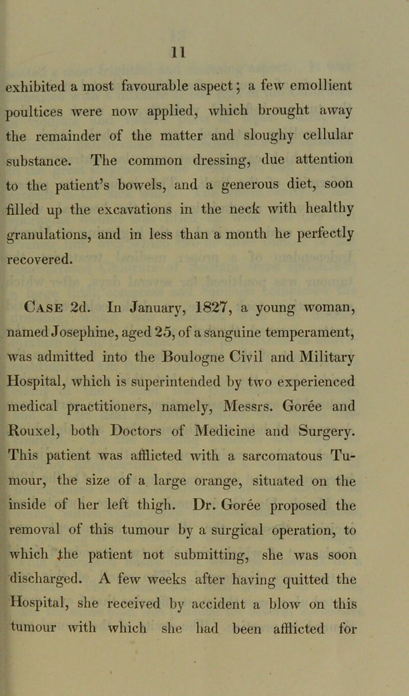 exhibited a most favourable aspect; a few emollient poultices were now applied, which brought away the remainder of the matter and sloughy cellular substance. The common dressing, due attention to the patient’s bowels, and a generous diet, soon filled up the excavations in the neck with healthy granulations, and in less than a month he perfectly recovered. Case 2d. In January, 1827, a young woman, named Josephine, aged 25, of a sanguine temperament, was admitted into the Boulogne Civil and Military Hospital, which is superintended by two experienced medical practitioners, namely, Messrs. Goree and Rouxel, both Doctors of Medicine and Surgery. This patient was afflicted with a sarcomatous Tu- mour, the size of a large orange, situated on the inside of her left thigh. Dr. Goree proposed the removal of this tumour by a surgical operation, to which Jthe patient not submitting, she was soon discharged. A few weeks after having quitted the Hospital, she received by accident a blow on this tumour with which she had been afflicted for