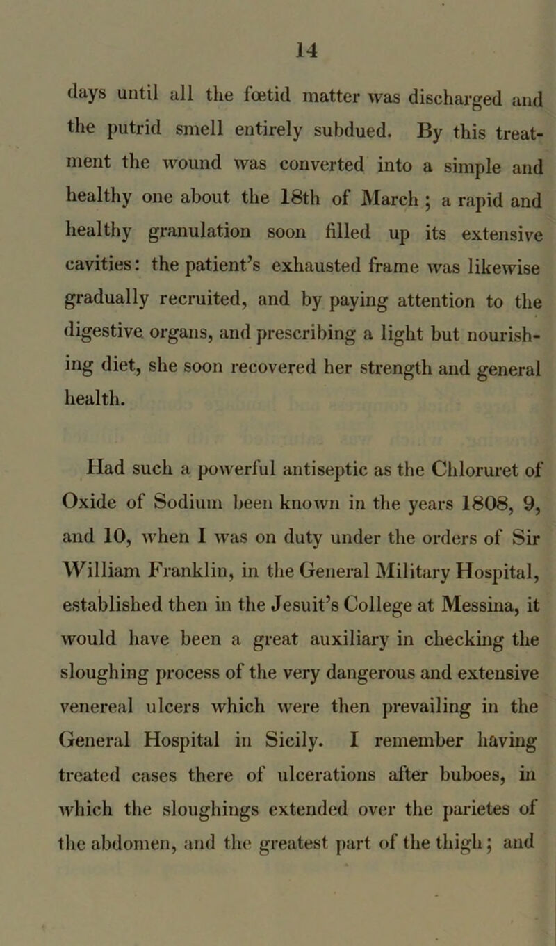 days until all the foetid matter was discharged and the putrid smell entirely subdued. By this treat- ment the wound was converted into a simple and healthy one about the 18th of March j a rapid and healthy granulation soon filled up its extensive cavities: the patient’s exhausted frame was likewise gradually recruited, and by paying attention to the digestive organs, and prescribing a light but nourish- ing diet, she soon recovered her strength and general health. Had such a powerful antiseptic as the Chloruret of Oxide of Sodium been known in the years 1808, 9, and 10, when I was on duty under the orders of Sir William Franklin, in the General Military Hospital, 1 established then in the Jesuit’s College at Messina, it would have been a great auxiliary in checking the sloughing process of the very dangerous and extensive venereal ulcers which were then prevailing in the General Hospital in Sicily. I remember having treated cases there of ulcerations after buboes, in which the sloughings extended over the parietes of the abdomen, and the greatest part of the thigh; and