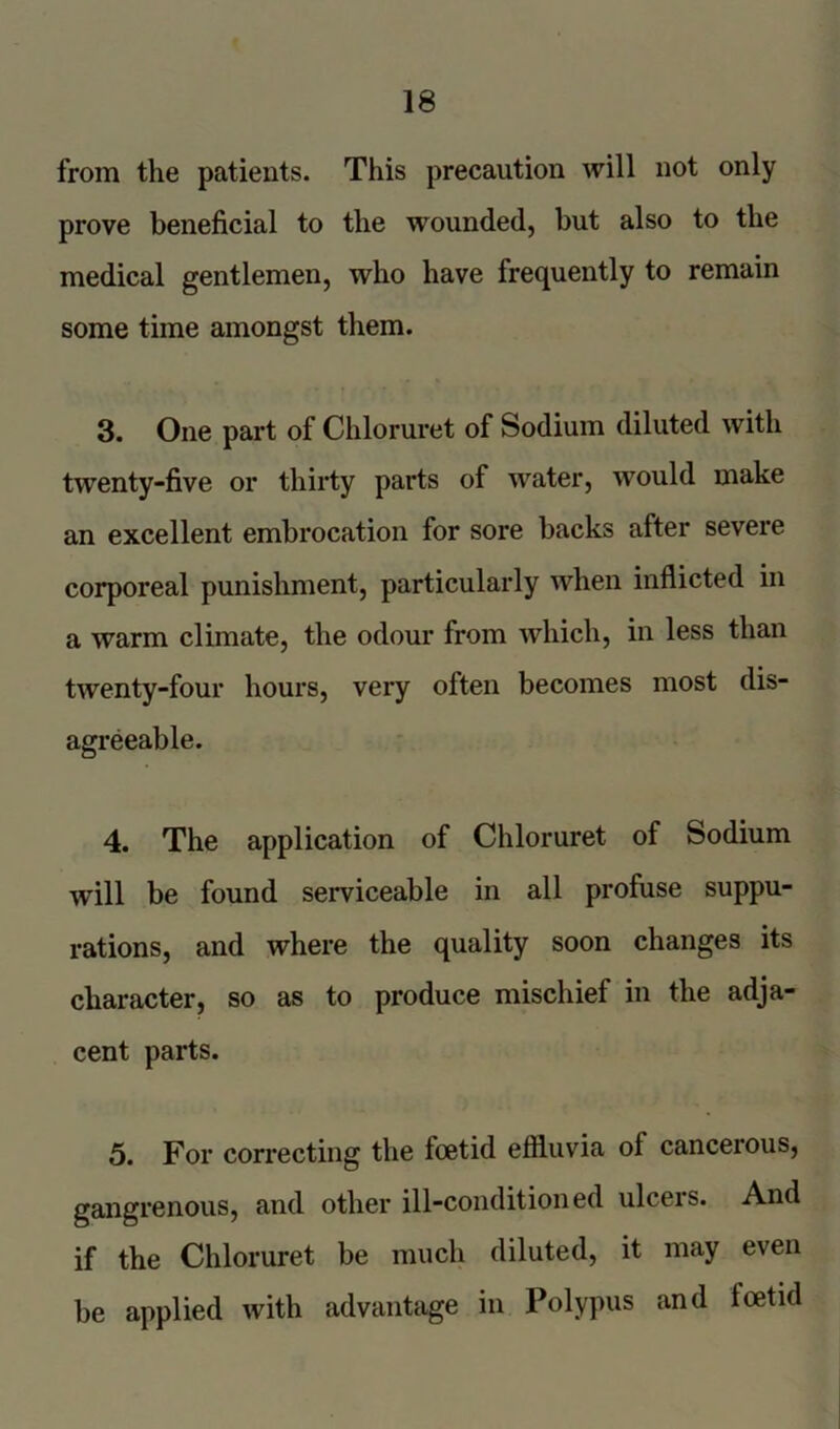 from the patients. This precaution will not only prove beneficial to the wounded, but also to the medical gentlemen, who have frequently to remain some time amongst them. 3. One part of Chloruret of Sodium diluted with twenty-five or thirty parts of water, would make an excellent embrocation for sore backs after severe corporeal punishment, particularly when inflicted in a warm climate, the odour from which, in less than twenty-four hours, very often becomes most dis- agreeable. 4. The application of Chloruret of Sodium will be found serviceable in all profuse suppu- rations, and where the quality soon changes its character, so as to produce mischief in the adja- cent parts. 5. For correcting the foetid effluvia of cancerous, gangrenous, and other ill-conditioned ulcers. And if the Chloruret be much diluted, it may even be applied with advantage in Polypus and foetid