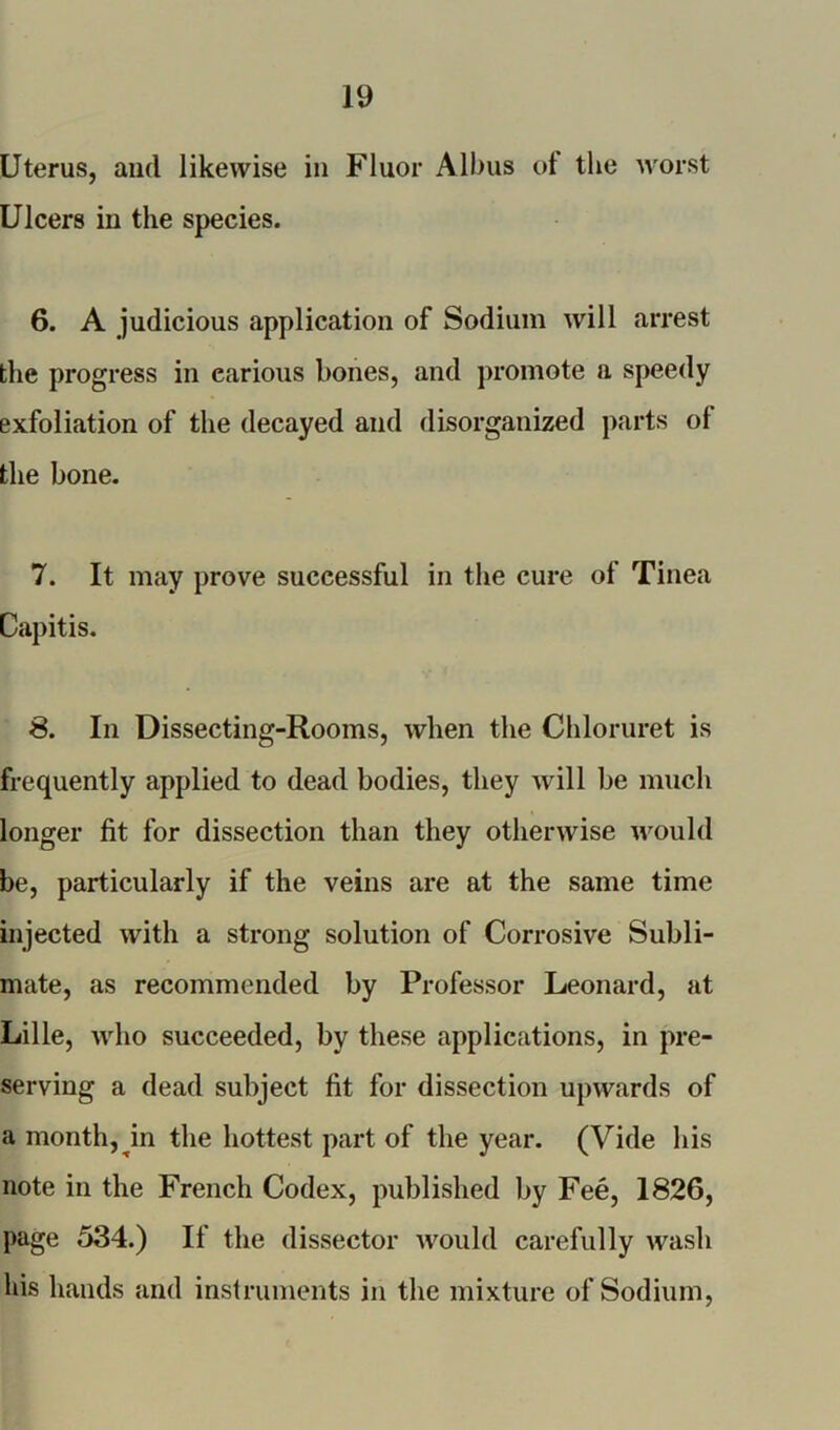 Uterus, and likewise in Fluor Albus of the worst Ulcers in the species. 6. A judicious application of Sodium will arrest the progress in earious bones, and promote a speedy exfoliation of the decayed and disorganized parts of the bone. 7. It may prove successful in the cure of Tinea Capitis. 8. In Dissecting-Rooms, when the Chloruret is frequently applied to dead bodies, they will be much longer fit for dissection than they otherwise would be, particularly if the veins are at the same time injected with a strong solution of Corrosive Subli- mate, as recommended by Professor Leonard, at Lille, who succeeded, by these applications, in pre- serving a dead subject fit for dissection upwards of a month, in the hottest part of the year. (Vide his note in the French Codex, published by Fee, 1826, page 534.) If the dissector would carefully wash his hands and instruments in the mixture of Sodium,