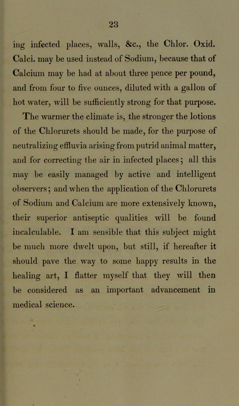 ing infected places, walls, &c., the Chlor. Oxid. Calci. may be used instead of Sodium, because that of Calcium may be had at about three pence per pound, and from four to five ounces, diluted with a gallon of hot water, will be sufficiently strong for that purpose. The warmer the climate is, the stronger the lotions of the Chlorurets should be made, for the purpose of neutralizing effluvia arising from putrid animal matter, and for correcting the air in infected places ; all this may be easily managed by active and intelligent observers; and when the application of the Chlorurets of Sodium and Calcium are more extensively known, their superior antiseptic qualities will be found incalculable. I am sensible that this subject might be much more dwelt upon, but still, if hereafter it should pave the way to some happy results in the healing art, I flatter myself that they will then be considered as an important advancement in medical science. 1