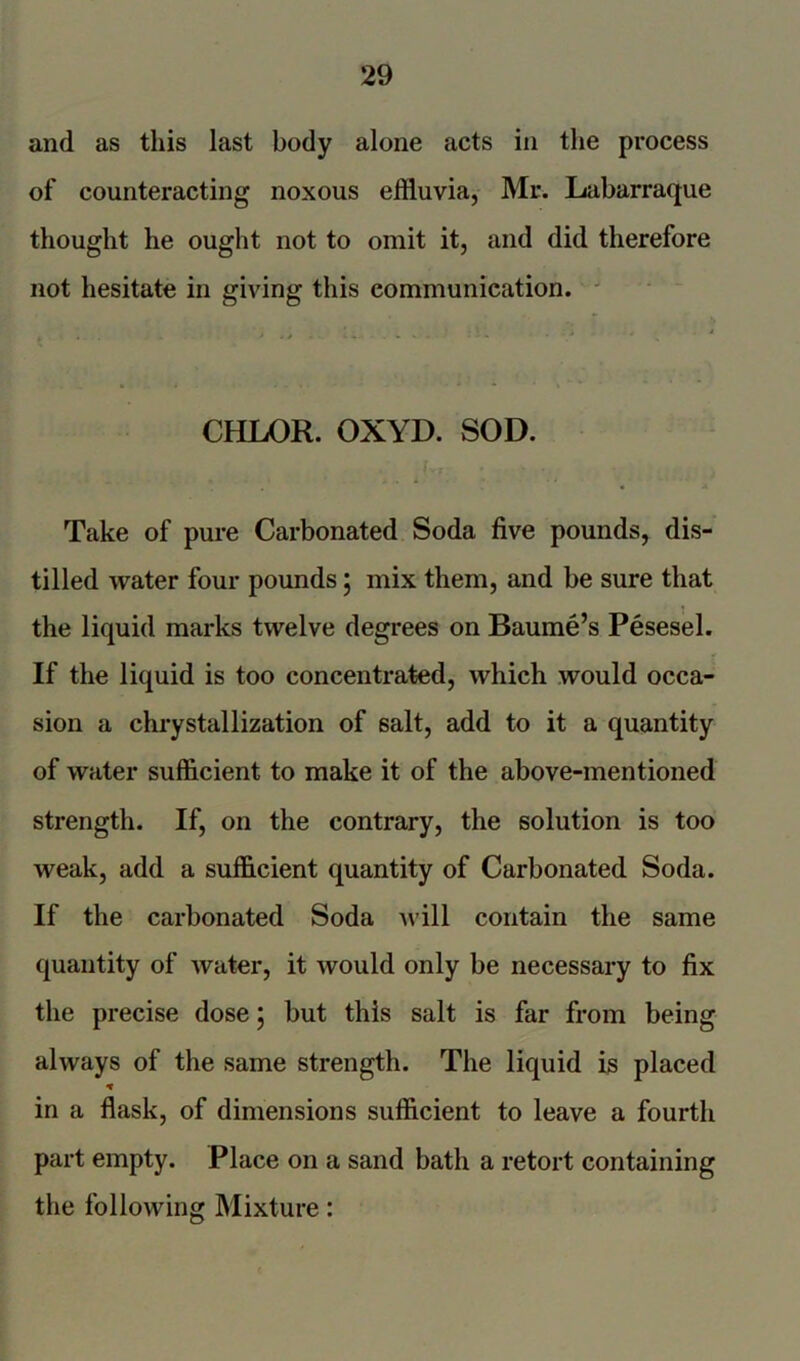 and as this last body alone acts in the process of counteracting noxous effluvia, Mr. Labarraque thought he ought not to omit it, and did therefore not hesitate in giving this communication. CHLOR. OXYD. SOD. Take of pure Carbonated Soda five pounds, dis- tilled water four pounds \ mix them, and be sure that the liquid marks twelve degrees on Baume’s Pesesel. If the liquid is too concentrated, which would occa- sion a chrystallization of salt, add to it a quantity of water sufficient to make it of the above-mentioned strength. If, on the contrary, the solution is too weak, add a sufficient quantity of Carbonated Soda. If the carbonated Soda will contain the same quantity of water, it would only be necessary to fix the precise dose; but this salt is far from being always of the same strength. The liquid is placed * in a flask, of dimensions sufficient to leave a fourth part empty. Place on a sand bath a retort containing the following Mixture: