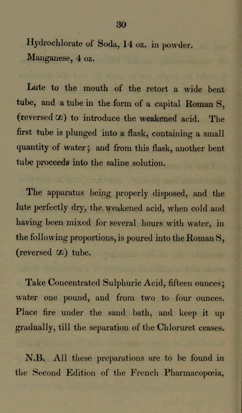 Hydrochlorate of Soda, 14 oz. in powder. Manganese, 4 oz. Lute to the mouth of the retort a wide bent tube, and a tube in the form of a capital Roman S, (reversed co) to introduce the weakened acid. The first tube is plunged into a flask, containing a small quantity of water; and from this flask, another bent tube proceeds into the saline solution. The apparatus being properly disposed, and the lute perfectly dry, the weakened acid, when cold and having been mixed for several hours with water, in the following proportions, is poured into the Roman S, (reversed w) tube. Take Concentrated Sulphuric Acid, fifteen ounces; water one pound, and from two to four ounces. Place fire under the sand bath, and keep it up gradually, till the separation of the Chloruret ceases. N.B. All these preparations are to be found in the Second Edition of the French Pharmacopoeia,