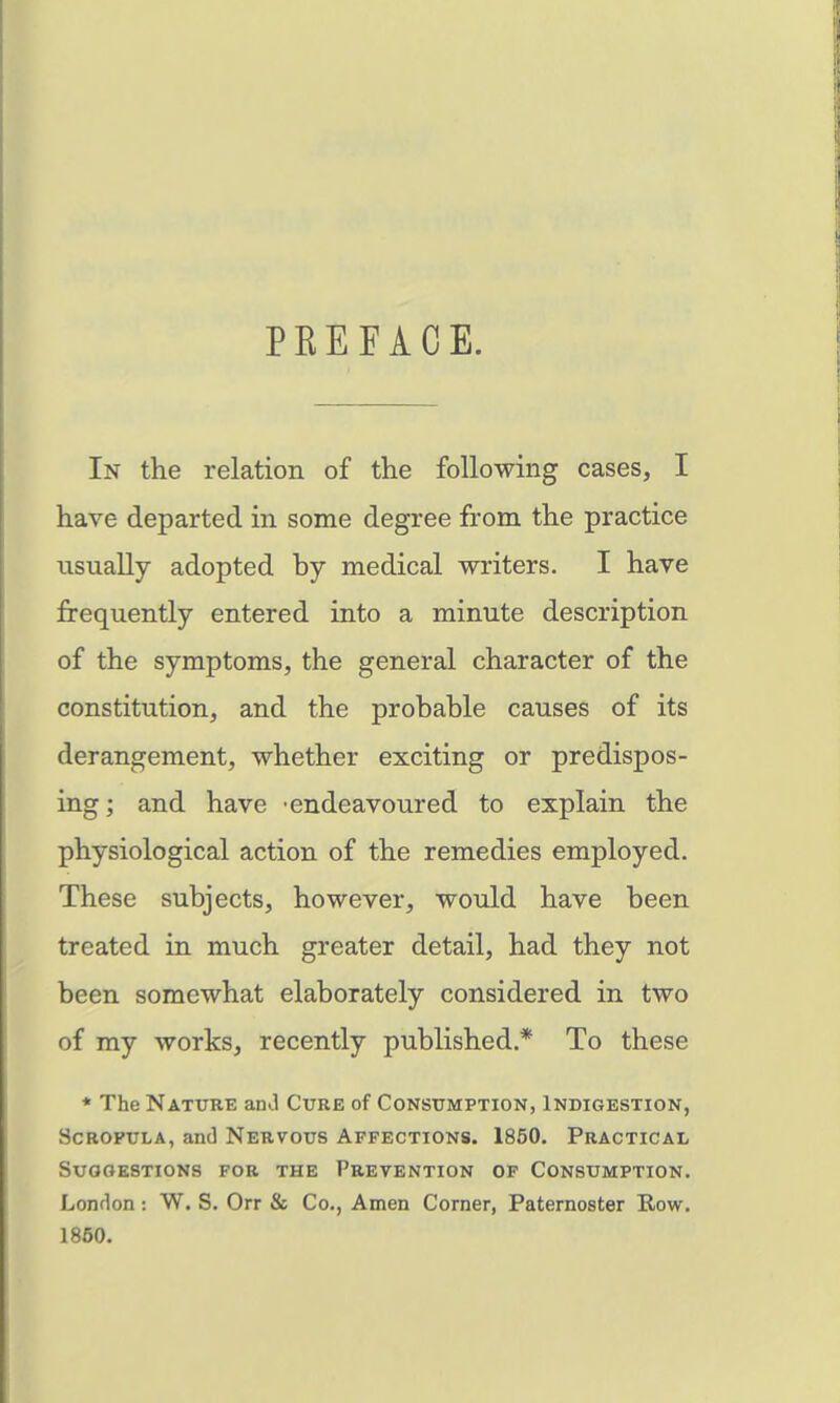 PREFACE. In the relation of the following cases, I have departed in some degree from the practice usually adopted by medical writers. I have frequently entered into a minute description of the symptoms, the general character of the constitution, and the probable causes of its derangement, whether exciting or predispos- ing; and have endeavoured to explain the physiological action of the remedies employed. These subjects, however, would have been treated in much greater detail, had they not been somewhat elaborately considered in two of my works, recently published.* To these * The Nature anJ Cure of Consumption, Indigestion, Scrofula, and Nervous Affections. 1850. Practical Suggestions for the Prevention of Consumption. Lonrlon : W. S. Orr & Co., Amen Corner, Paternoster Row. 1850.