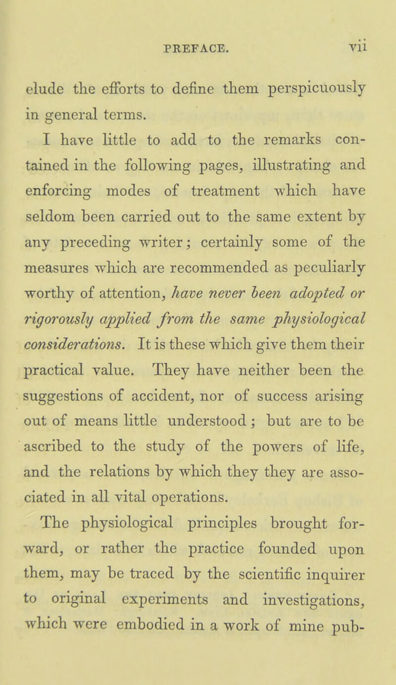 elude the efforts to define them perspicuously in general terms. I have little to add to the remarks con- tained in the following pages, illustrating and enforcing modes of treatment which have seldom heen carried out to the same extent by any preceding writer; certainly some of the measures which are recommended as peculiarly worthy of attention, have never been adopted or rigorously applied from the same physiological considerations. It is these which give them their practical value. They have neither been the suggestions of accident, nor of success arising out of means little understood ; but are to be ascribed to the study of the powers of life, and the relations by which they they are asso- ciated in all vital operations. The physiological principles brought for- ward, or rather the practice founded upon them, may be traced by the scientific inquirer to original experiments and investigations, which were embodied in a work of mine pub-