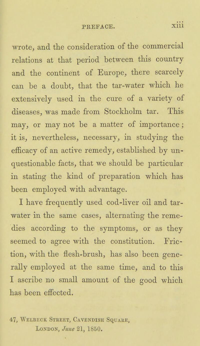 wrote, and the consideration of the commercial relations at that period between this country and the continent of Europe, there scarcely can be a doubt, that the tar-water which he extensively used in the cure of a variety of diseases, was made from Stockholm tar. This may, or may not be a matter of importance; it is, nevertheless, necessary, in studying the efficacy of an active remedy, established by un- questionable facts, that we should be particular in stating the kind of preparation which has been employed with advantage. I have frequently used cod-liver oil and tar- water in the same cases, alternating the reme- dies according to the symptoms, or as they seemed to agree with the constitution. Fric- tion, with the flesh-brush, has also been gene- rally employed at the same time, and to this I ascribe no small amount of the good which has been effected. 47, Welbeck Street, Cavendish Squaue, London, June 21, 1850.