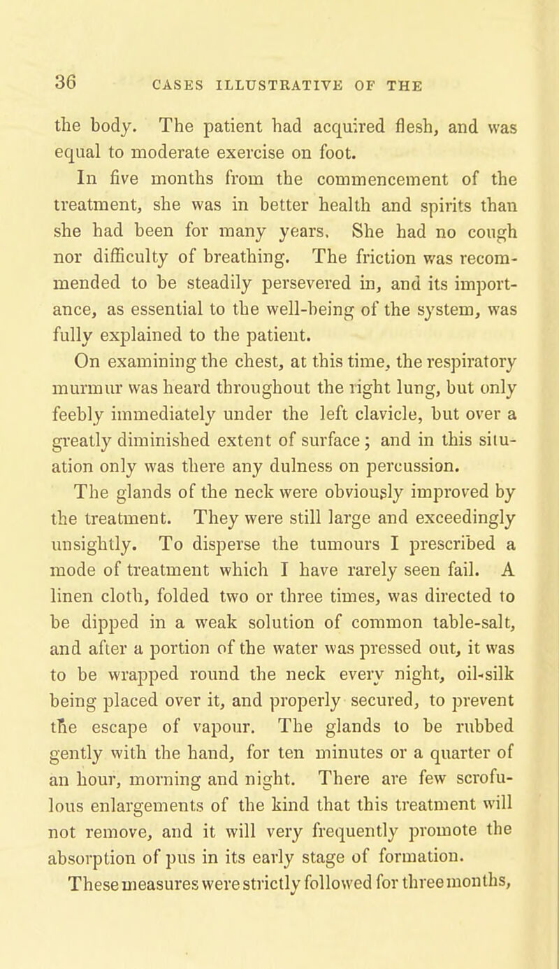 the body. The patient had acquired flesh, and was equal to moderate exercise on foot. In five months from the commencement of the treatment, she was in better health and spirits than she had been for many years. She had no cough nor difficulty of breathing. The friction v/as recom- mended to be steadily persevered in, and its import- ance, as essential to the well-being of the system, was fully explained to the patient. On examining the chest, at this time, the respiratory murmur was heard throughout the right lung, but only feebly immediately under the left clavicle, but over a greatly diminished extent of surface; and in this situ- ation only was there any dulness on percussion. The glands of the neck were obviously improved by the treatment. They were still large and exceedingly unsightly. To disperse the tumours I prescribed a mode of treatment which I have rarely seen fail. A linen cloth, folded two or three times, was directed to be dipped in a weak solution of common table-salt, and after a portion of the water was pressed out, it was to be wrapped round the neck every night, oil-silk being placed over it, and properly secured, to prevent tBie escape of vapour. The glands to be rubbed gently with the hand, for ten minutes or a quarter of an hour, morning and night. There are few scrofu- lous enlargements of the kind that this treatment will not remove, and it will very frequently promote the absorption of pus in its early stage of formation. These measures were strictly followed for three months.