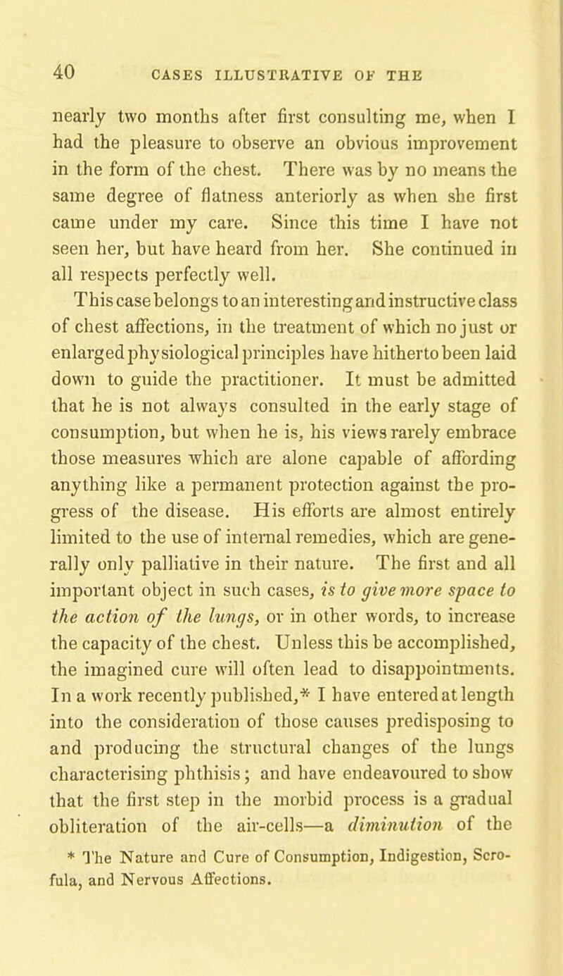 nearly two months after first consulting me, when I had the pleasure to observe an obvious improvement in the form of the chest. There was by no means the same degree of flatness anteriorly as when she first came under my care. Since this time I have not seen her, but have heard from her. She continued in all respects perfectly well. This case belongs to an interesting and instructive class of chest affections, in the treatment of which no just or enlargedjihysiological principles have hitherto been laid down to guide the practitioner. It must be admitted that he is not always consulted in the early stage of consumption, but when he is, his views rarely embrace those measures which are alone capable of affording anything like a permanent protection against the pro- gress of the disease. His efforts are almost entirely limited to the use of internal remedies, which are gene- rally only palliative in their nature. The first and all important object in such cases, is to give more space to the action of the lungs, or in other words, to increase the capacity of the chest. Unless this be accomplished, the imagined cure will often lead to disappointments. In a work recently published,* I have entered at length into the consideration of those causes predisposing to and producing the structural changes of the lungs characterising phthisis; and have endeavoured to show that the first step in the morbid process is a gradual obliteration of the air-cells—a diminution of the * The Nature and Cure of Consumption, Indigestion, Scro- fula, and Nervous Affections.