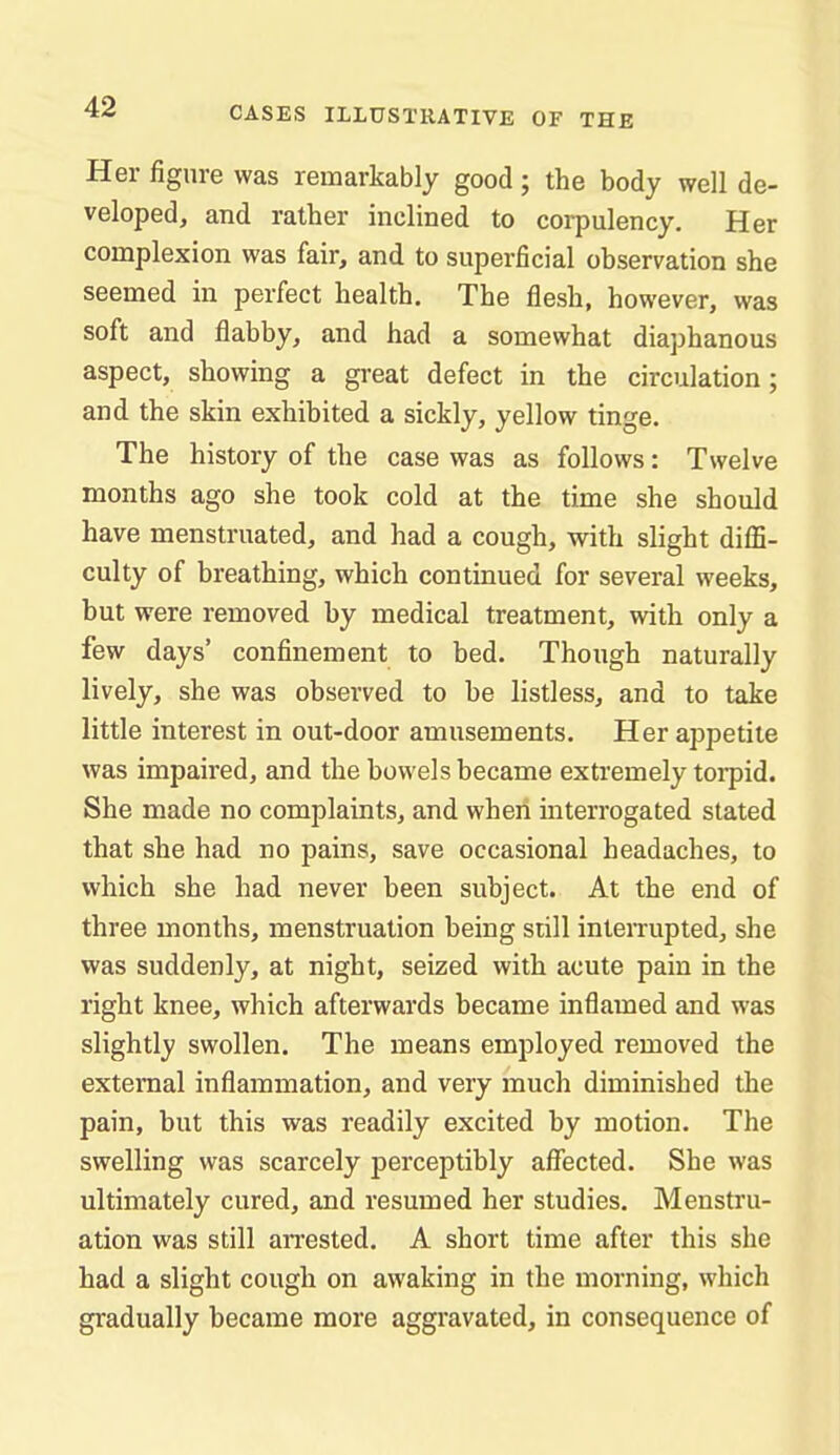 Her figure was remarkably good ; the body well de- veloped, and rather inclined to corpulency. Her complexion was fair, and to superficial observation she seemed in perfect health. The flesh, however, was soft and flabby, and had a somewhat diaphanous aspect, showing a great defect in the circulation; and the skin exhibited a sickly, yellow tinge. The history of the case was as follows: Twelve months ago she took cold at the time she should have menstruated, and had a cough, with slight difli- culty of breathing, which continued for several weeks, but were removed by medical treatment, with only a few days' confinement to bed. Though naturally lively, she was observed to be listless, and to take little interest in out-door amusements. Her appetite was impaired, and the bowels became extremely torpid. She made no complaints, and when interrogated stated that she had no pains, save occasional headaches, to which she had never been subject. At the end of three months, menstruation being still inteiTupted, she was suddenly, at night, seized with acute pain in the right knee, which afterwards became inflamed and was slightly swollen. The means employed removed the external inflammation, and very much diminished the pain, but this was readily excited by motion. The swelling was scarcely perceptibly affected. She was ultimately cured, and resumed her studies. Menstru- ation was still arrested. A short time after this she had a slight cough on awaking in the morning, which gradually became more aggravated, in consequence of