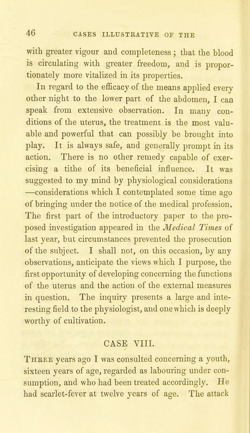 with greater vigour and completeness; that the blood is circulating with greater freedom, and is propor- tionately more vitalized in its properties. In regard to the efficacy of the means applied every other night to the lower part of the abdomen, I can speak from extensive observation. In many con- ditions of the uterus, the treatment is the most valu- able and powerful that can possibly be brought into play. It is always safe, and generally prompt in its action. There is no other remedy capable of exer- cising a tithe of its beneficial influence. It was suggested to my mind by physiological considerations —considerations which I contemplated some time ago of bringing under the notice of the medical profession. The first part of the introductory paper to the pro- posed investigation appeared in the Medical Times of last year, but circumstances prevented the prosecution of the subject. I shall not, on this occasion, by any observations, anticipate the views which I purpose, the first opportunity of developing concerning the functions of the uterus and the action of the external measures in question. The inquiry presents a large and inte- resting field to the physiologist, and one which is deeply worthy of cultivation. CASE VIII. Theee years ago I was consulted concerning a youth, sixteen years of age, regarded as labouring under con- sumption, and who had been treated accordingly. He had scarlet-fever at twelve years of age. The attack