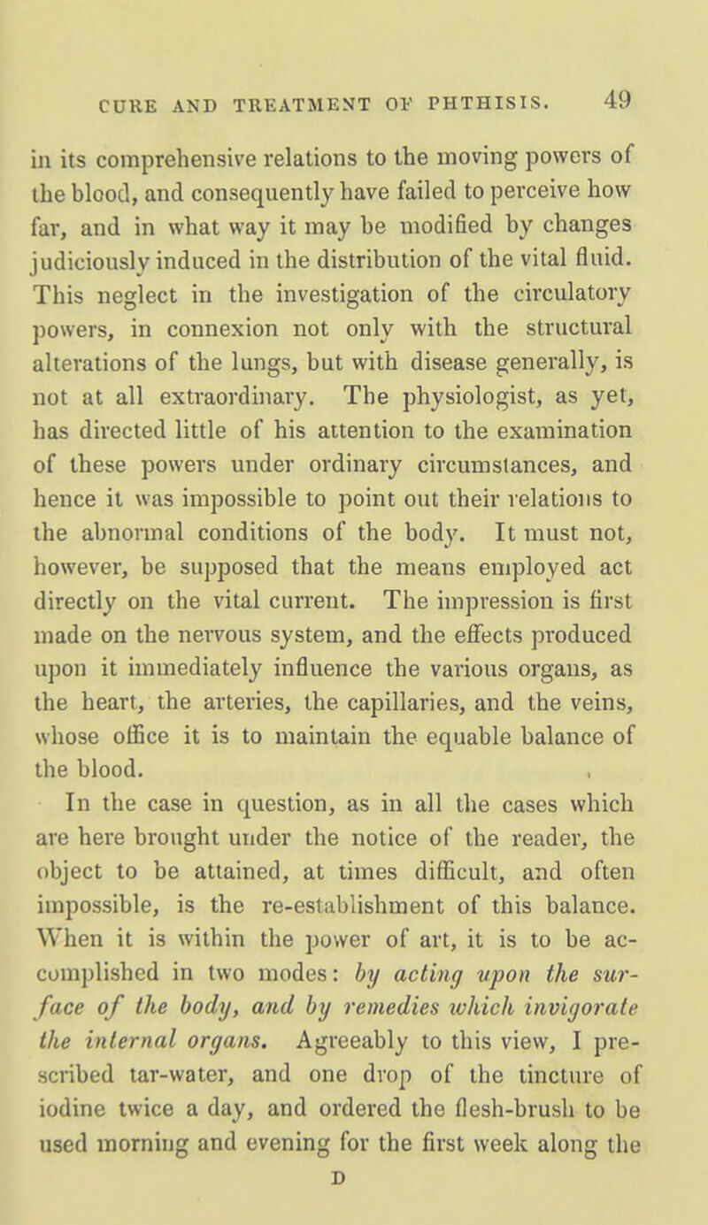 in its comprehensive relations to the moving powers of the blood, and consequently have failed to perceive how far, and in what way it may be modified by changes judiciously induced in the distribution of the vital fluid. This neglect in the investigation of the circulatory powers, in connexion not only with the structural alterations of the lungs, but with disease generally, is not at all extraordinary. The physiologist, as yet, has directed little of his attention to the examination of these powers under ordinary circumstances, and hence it was impossible to point out their relations to the abnormal conditions of the body. It must not, however, be supposed that the means employed act directly on the vital current. The impression is first made on the nervous system, and the effects produced upon it immediately influence the various organs, as the heart, the arteries, the capillaries, and the veins, whose office it is to maintain the equable balance of the blood. In the case in question, as in all the cases which are here brought under the notice of the reader, the object to be attained, at times difficult, and often impossible, is the re-establishment of this balance. When it is within the power of art, it is to be ac- complished in two modes: by acting upon the sur- face of the body, and by remedies which invigorate the internal organs. Agreeably to this view, I pre- scribed tar-water, and one drop of the tinctm-e of iodine twice a day, and ordered the flesh-brush to be used morning and evening for the first week along the D