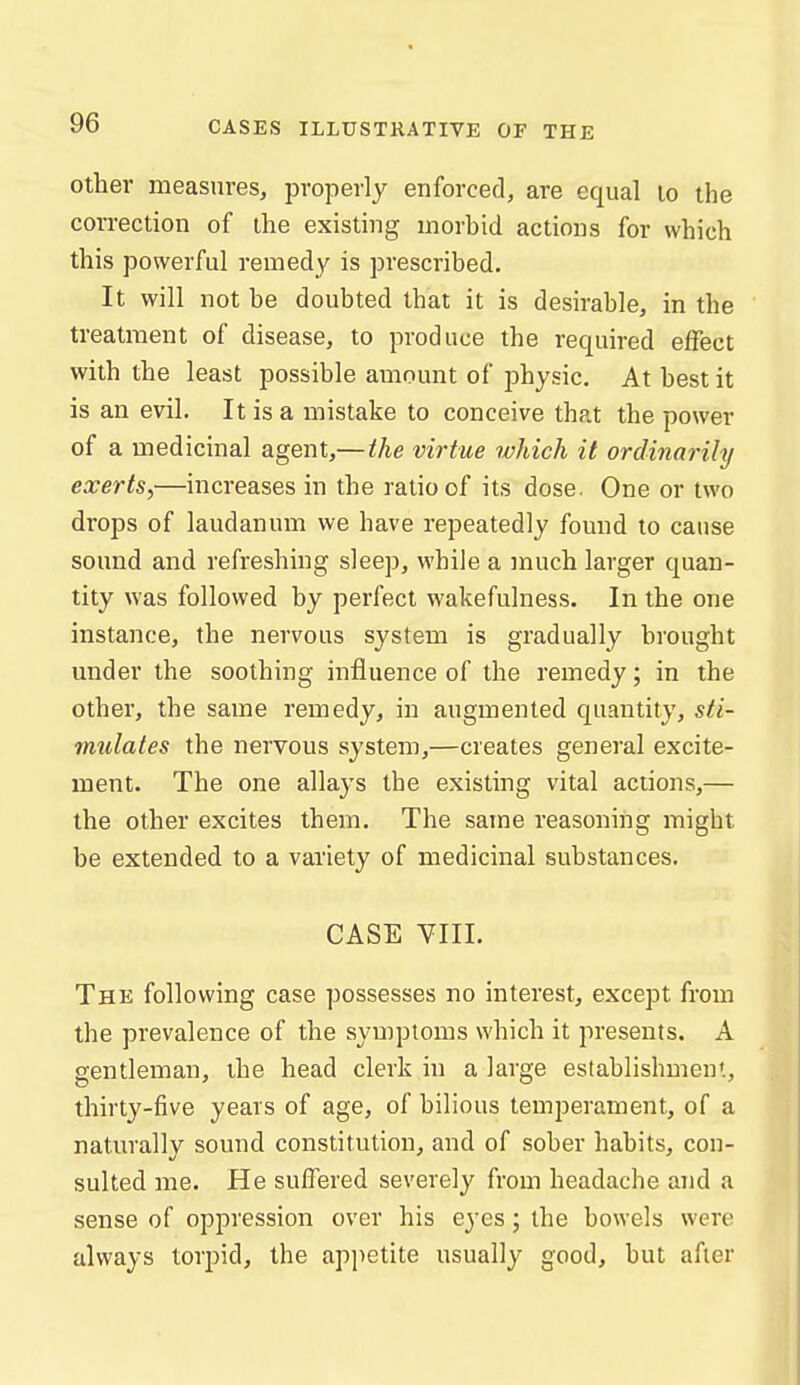 Other measures, properly enforced, are equal lo the correction of the existing morbid actions for which this powerful remedy is prescribed. It will not be doubted that it is desirable, in the treatment of disease, to produce the required effect with the least possible amount of physic. At best it is an evil. It is a mistake to conceive that the power of a medicinal agent,—the virtue which it ordinarily exerts,—increases in the ratio of its dose. One or two drops of laudanum we have repeatedly found to cause sound and refreshing sleep, while a much larger quan- tity was followed by perfect wakefulness. In the one instance, the nervous system is gradually brought under the soothing influence of the remedy; in the other, the same remedy, in augmented quantity, sti- mulates the nervous system,—creates general excite- ment. The one allays the existing vital actions,— the other excites them. The same reasoning might be extended to a variety of medicinal substances. CASE VIII. The following case possesses no interest, except from the prevalence of the symptoms which it presents. A gentleman, the head clerk in a large establishmeni, thirty-five years of age, of bilious temperament, of a naturally sound constitution, and of sober habits, con- sulted me. He suffered severely from headache and a sense of oppression over his eyes; the bowels were always torpid, the appetite usually good, but after