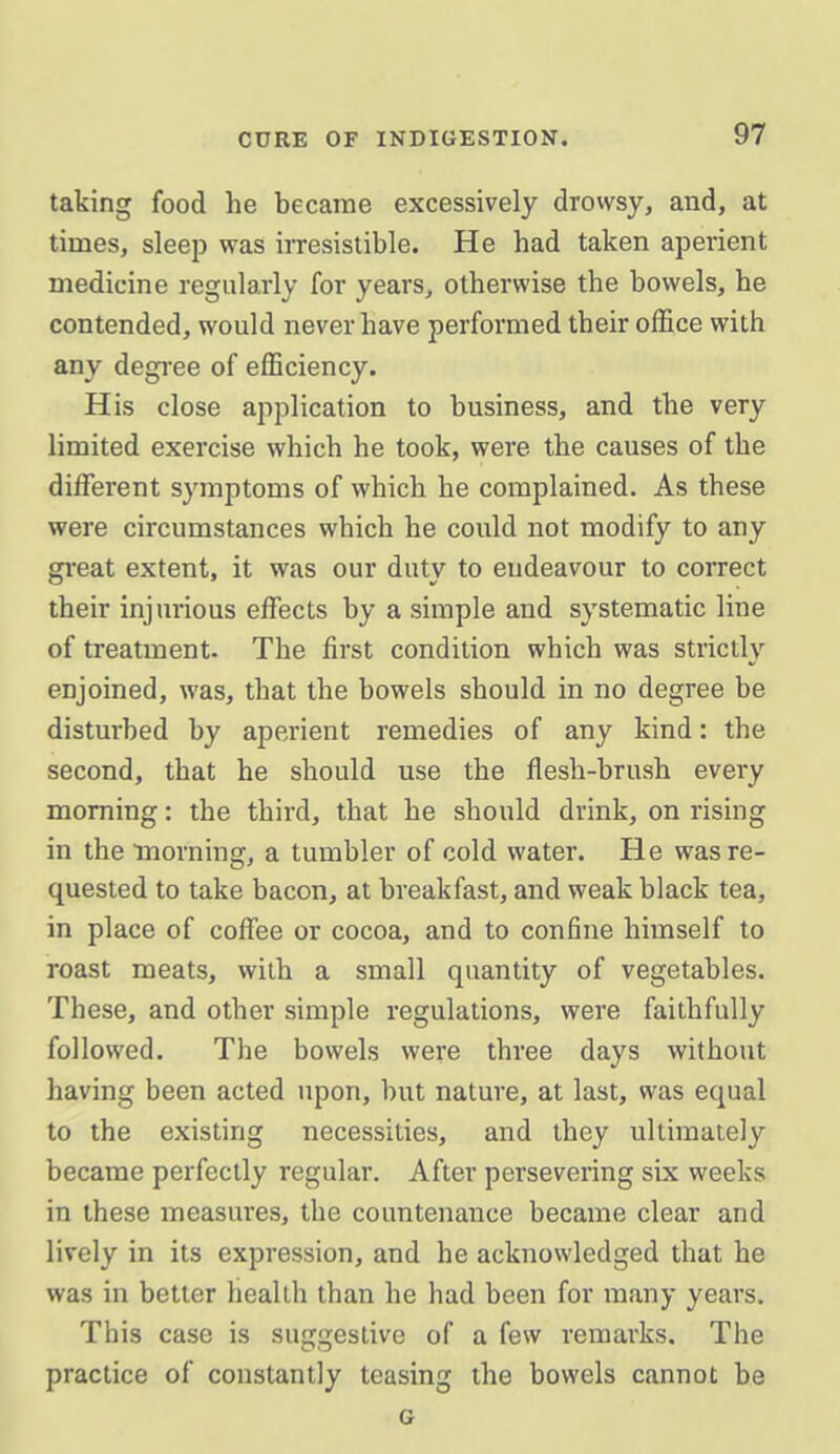 taking food he became excessively drowsy, and, at times, sleej) was irresistible. He had taken aperient medicine regularly for years, otherwise the bowels, he contended, would never have performed their office with any degi-ee of efficiency. His close application to business, and the very limited exercise which he took, were the causes of the different symptoms of which he complained. As these were circumstances which he could not modify to any gi'eat extent, it was our duty to endeavour to correct their injurious effects by a simple and systematic line of treatment. The first condition which was strictly enjoined, was, that the bowels should in no degree be disturbed by aperient remedies of any kind: the second, that he should use the flesh-brush every morning: the third, that he should drink, on rising in the 'morning, a tumbler of cold water. He was re- quested to take bacon, at breakfast, and weak black tea, in place of coffee or cocoa, and to confine himself to roast meats, with a small quantity of vegetables. These, and other simple regulations, were faithfully followed. The bowels were three days without having been acted upon, but nature, at last, was equal to the existing necessities, and they ultimately became perfectly regular. After persevering six weeks in these measures, the countenance became clear and lively in its expression, and he acknowledged that he was in better health than he had been for many years. This case is suggestive of a few remarks. The practice of constantly teasing the bowels cannot be G