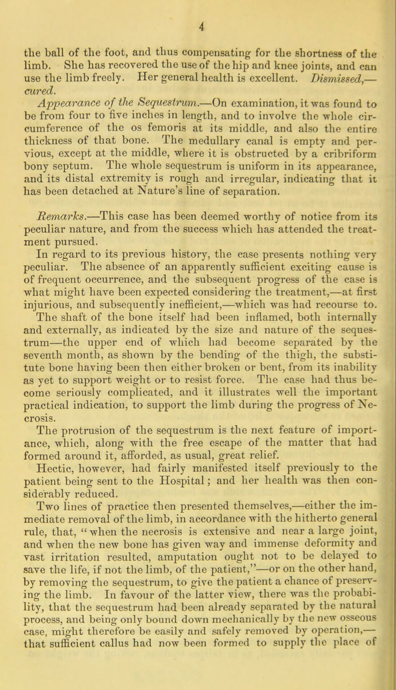 the ball of the foot, and thus compensating for the shortness of the limb. She has recovered the use of the hip and knee joints, and can use the limb freely. Her general health is excellent. Dismissed,— cured. Appearance of the Sequestrum.—On examination, it was found to be from four to five inches in length, and to involve the whole cir- cumference of the os femoris at its middle, and also the entire thickness of that bone. The medullary canal is empty and per- vious, except at the middle, where it is obstructed by a cribriform bony septum. The whole sequestrum is uniform in its appearance, and its distal extremity is rough and irregular, indicating that it has been detached at Nature’s line of separation. Remarks.—This case has been deemed worthy of notice from its peculiar nature, and from the success which has attended the treat- ment pursued. In regard to its previous history, the case presents nothing very peculiar. The absence of an apparently sufficient exciting cause is of frequent occurrence, and the subsequent progress of the case is what might have been expected considering the treatment,—at first injurious, and subsequently inefficient,—which was had recourse to. The shaft of the bone itself had been inflamed, both internally and externally, as indicated by the size and nature of the seques- trum—the upper end of which had become separated by the seventh month, as shown by the bending of the thigh, the substi- tute bone having been then either broken or bent, from its inability as yet to support weight or to resist force. The case had thus be- come seriously complicated, and it illustrates well the important practical indication, to support the limb during the progress of Ne- crosis. The protrusion of the sequestrum is the next feature of import- ance, which, along with the free escape of the matter that had formed around it, afforded, as usual, great relief. Hectic, however, had fairly manifested itself previously to the patient being sent to the Hospital; and her health was then con- siderably reduced. Two lines of practice then presented themselves,—either the im- mediate removal of the limb, in accordance with the hitherto general rule, that, “ when the necrosis is extensive and near a large joint, and when the new bone has given way and immense deformity and vast irritation resulted, amputation ought not to be delayed to save the life, if not the limb, of the patient,”—or on the other hand, by removing the sequestrum, to give the patient a chance of preserv- ing the limb. In favour of the latter view, there was the probabi- lity, that the sequestrum had been already separated by the natural process, and being only bound down mechanically by the new osseous case, might therefore be easily and safely removed by operation,— that sufficient callus had now been formed to supply the place of