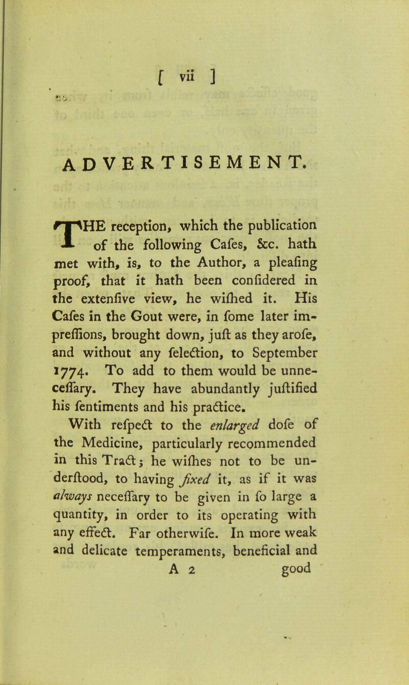 ADVERTISEMENT. THE reception, which the publication of the following Cafes, &c. hath met with, is, to the Author, a pleafing proof, that it hath been confidered in the extenfive view, he wifhed it. His Cafes in the Gout were, in fome later im- preffions, brought down, juft as they arofe, and without any felection, to September 1774. To add to them would be unne- ceffary. They have abundantly juftified his fentiments and his practice. With refpect to the enlarged dofe of the Medicine, particularly recommended in this Tract 5 he wifhes not to be un- derftood, to having fixed it, as if it was always neceflary to be given in fo large a quantity, in order to its operating with any effect. Far otherwife. In more weak and delicate temperaments, beneficial and A 2 good