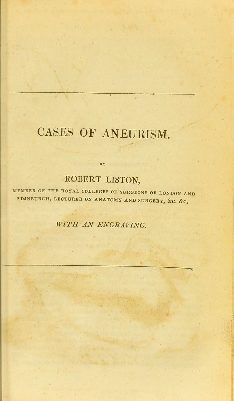 CASES OF ANEURISM. BY . ROBERT LISTON, MEMBER OF THE ROYAL COLLEGES OF SURGEONS OF LONDON AND EDINBURGH, LECTURER ON ANATOMY AND SURGERY, &C. &C. WITH AN ENGRAVING.