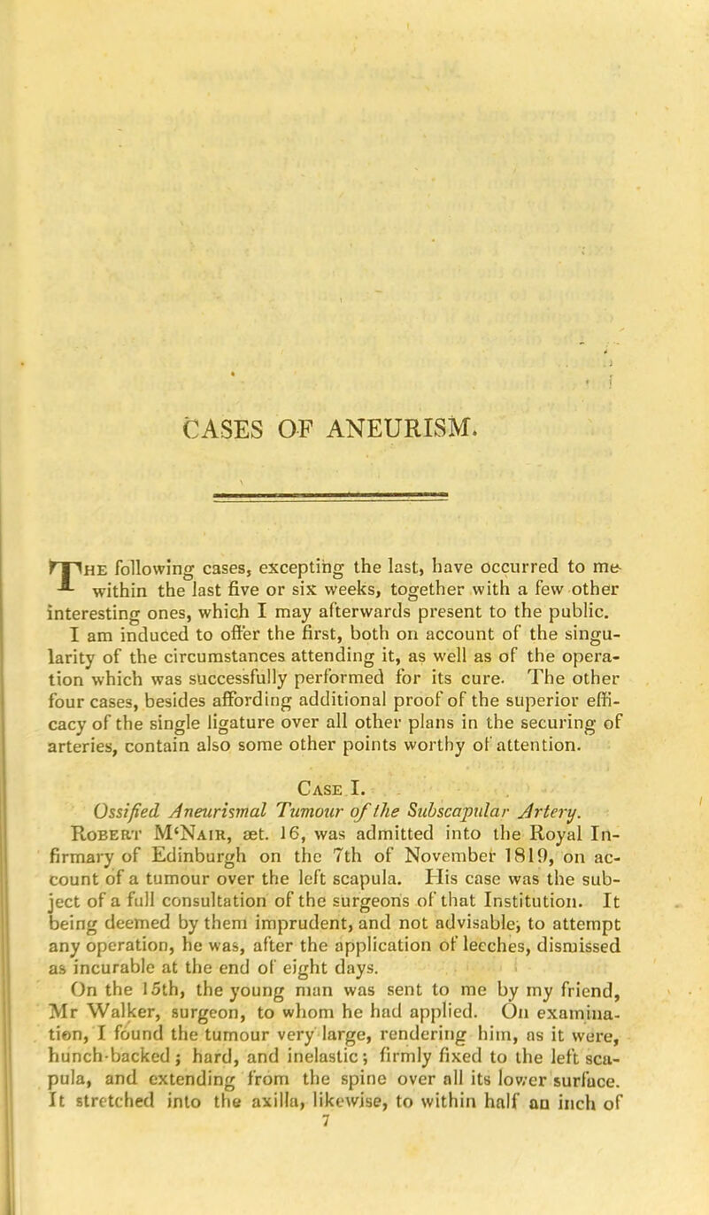 «• . 1 CASES OF ANEURISM. The following cases, excepting the last, have occurred to me within the last five or six weeks, together .with a few other interesting ones, which I may afterwards present to the public. I am induced to ofter the first, both on account of the singu- larity of the circumstances attending it, as well as of the opera- tion which was successfully performed for its cure. The other four cases, besides affording additional proof of the superior effi- cacy of the single ligature over all other plans in the securing of arteries, contain also some other points worthy of attention. Case I. Ossified Aneurismal Tumour of the Subscapular Artery. Robert M‘Nair, aet. 16, was admitted into the Royal In- firmary of Edinburgh on the 7th of Novembet 1819, on ac- count of a tumour over the left scapula. His case was the sub- ject of a full consultation of the surgeons of that Institution. It being deemed by them imprudent, and not advisable^ to attempt any operation, he was, after the application of leeches, dismissed as incurable at the end of eight days. i On the 15th, the young man was sent to me by my friend, Mr Walker, surgeon, to whom he had applied. On examina- tion, I found the tumour very large, rendering him, ns it were, hunch-backed; hard, and inelastic; firmly fixed to the left sca- pula, and extending from the spine over all its lower surface. It stretched into the axilla, likewise, to within half an inch of 7