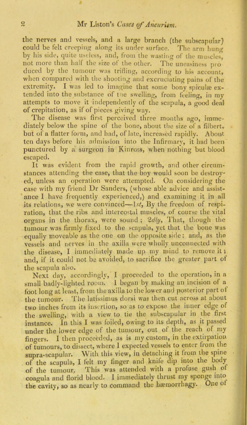 the nerves and vessels, and a large branch (the subscapirlar) could be felt creeping along its under surface. Tlie arm hung by his side, quite useless, and, from the wasting of tlie mu>cles, not more than half the size of the other. The uneasiness pro duced by the tumour was trifling, according to his account, when compared with the shooting and excruciating pains of the extremity. I was led to imagine that some bony spiculte ex- tended into the substance of tne swelling, from feeling, in my attempts to move it independently of the scapula, a gt^ deal of crepitation, as if of pieces giving way. The disease was first perceived three months ago, imme- diately below the spine of the bone, about the size of a filbert, but of a flatter form, and had, of late, increased rapidly. About ten days before his admission into the Infirmary, it had been punctured by .a surgeon in Kinross, when nothing but blood escaped. It was evident from the rapid growth, and other circum- stances attending the case, that the boy would soon be destroy- ed, unless an operation were attempted. On considering the case with my friend Dr Sanders, (whose able advice and assist- *ance I have frequently experienced,) and examining it in all its relations, we were convinced—I.t/, By the freedom of respi- ration, that the ribs and intercostal muscles, of course the vital organs in the thorax, were sound ; 2r//y, That, though the tumour was firmly fixed to the scapula, yet that the boue was equally moveable as the one on the opposite side: and, as the vessels and nerves in the axilla were wholly unconnected with ^ the disease, I immediately made up my ntind to remove it; B and, if it could not be avoided, to sacrifice the greater part of « the scapula also. . . P Next day, accordingly,'I proceeded to the operation, in a Jt small badly-lighted room. 1 began by making an incision of a foot long at least, from the axilla to the lower ami posterior part of f the tumour. The latissimus dorsi was then cut .across at about f' two inches from its insertion, .so as to expose the inner edge of ^ the swelling, with a view to tie the subscapular in the first *; instance. In this I was foiled, owing to its depth, as it passed under the lower edge of the tumour, out of the reach of my n fingers. I then proceeded, as is my custom, in the extirpatiou ^ of tumours, to dissect, where I expected vessels to enter from the f supra-scapular. With this view, in detaching it from the spine ■ ^ of the scapula, I felt my linger and knife dij) into the body ; of the tumour^ This was attended with a profuse gush of coagula and florid blood. I immediately thrust my sponge into^ the cavity, so as nearly to command the ha?morrhagy. One ol