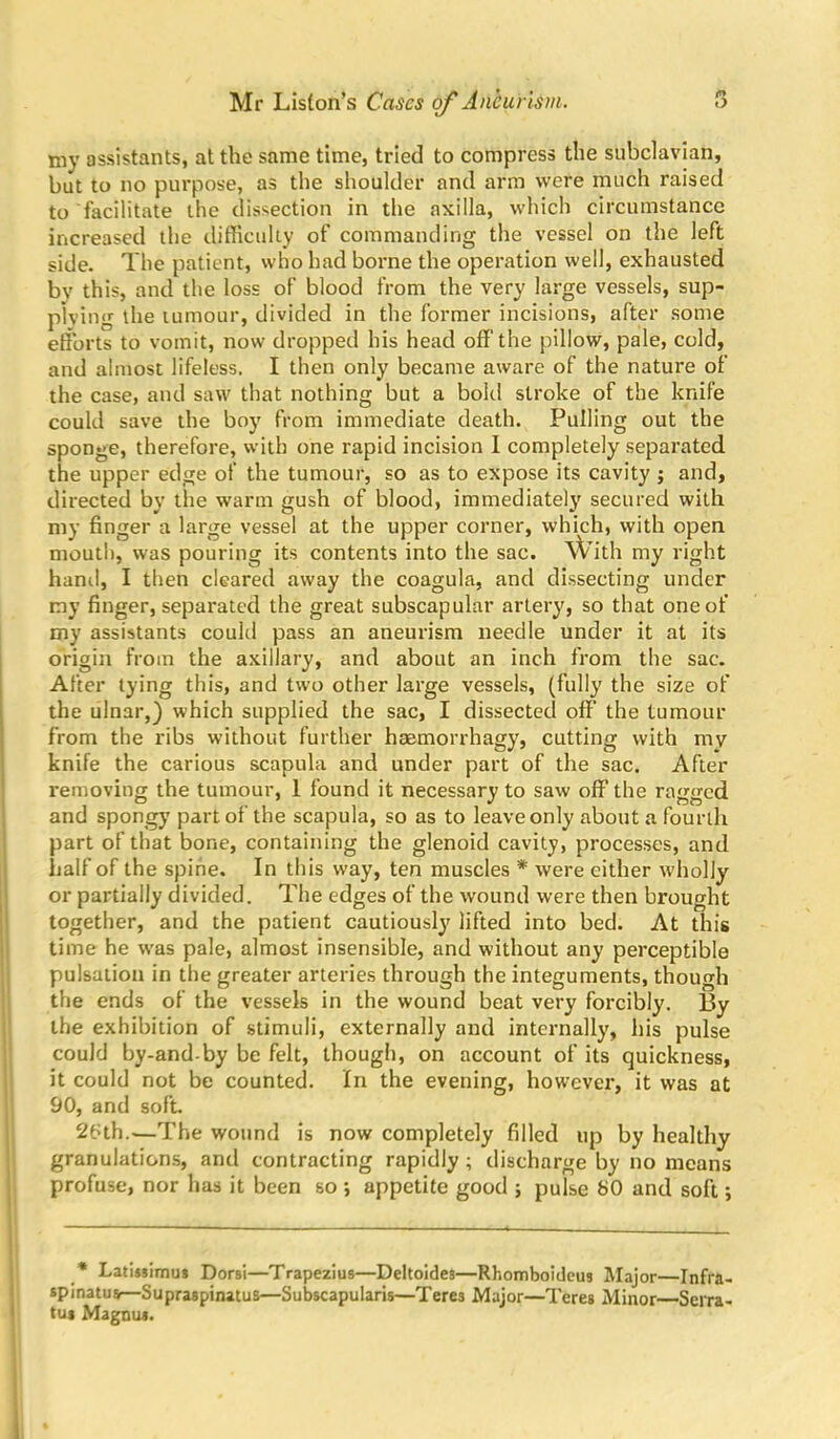 my assistants, at the same time, tried to compress the subclavian, but to no purpose, as the shoulder and arm were much raised to facilitate the dissection in the axilla, which circumstance increased the difficulty of commanding the vessel on the left side. The patient, who had borne the operation well, exhausted by this, and the loss of blood from the very large vessels, sup- plying the tumour, divided in the former incisions, after some efforts to vomit, now dropped his head off the pillow, pale, cold, and almost lifeless. I then only became aware of the nature of the case, and saw that nothing but a bold stroke of the knife could save the boy from immediate death. Pulling out the sponge, therefore, with one rapid incision I completely separated the upper edge of the tumour, so as to expose its cavity ; and, directed by the warm gush of blood, immediately secured with my finger a large vessel at the upper corner, which, with open mouth, was pouring its contents into the sac. With my right hand, I then cleared away the coagula, and dissecting under my finger, separated the great subscapular artery, so that one of my assistants could pass an aneurism needle under it at its origin from the axillary, and about an inch from the sac. After tying this, and two other large vessels, (fully the size of the ulnar,} which supplied the sac, I dissected off’ the tumour from the ribs without further hsemorrhagy, cutting with my knife the carious scapula and under part of the sac. After removing the tumour, 1 found it necessary to saw off the ragged and spongy part of the scapula, so as to leave only about a fourth part of that bone, containing the glenoid cavity, processes, and half of the spine. In this way, ten muscles * were either wholly or partially divided. The edges of the wound were then brought together, and the patient cautiously lifted into bed. At this time he was pale, almost insensible, and without any perceptible pulsation in the greater arteries through the integuments, though the ends of the vessels in the wound beat very forcibly. By the exhibition of stimuli, externally and internally, his pulse could by-and-by be felt, though, on account of its quickness, it could not be counted. In the evening, however, it was at 90, and soft. 26th.—The wound is now completely filled up by healthy granulations, and contracting rapidly; discharge by no means profuse, nor has it been so ; appetite good ; pulse 80 and soft; * LatiMimu* Dorsi—Trapezius—Deltoides—Rhomboideus Major—Infra- spinatus—Supraspinatus—Subscapularis—Teres Major—Teres Minor—Serra- tus Magnus. 1
